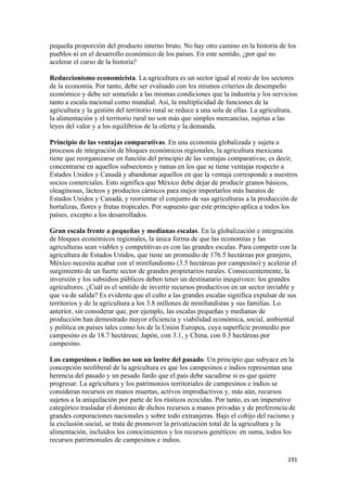 pequeña proporción del producto interno bruto. No hay otro camino en la historia de los
pueblos ni en el desarrollo económico de los países. En este sentido, ¿por qué no
acelerar el curso de la historia?

Reduccionismo economicista. La agricultura es un sector igual al resto de los sectores
de la economía. Por tanto, debe ser evaluado con los mismos criterios de desempeño
económico y debe ser sometido a las mismas condiciones que la industria y los servicios
tanto a escala nacional como mundial. Así, la multiplicidad de funciones de la
agricultura y la gestión del territorio rural se reduce a una sola de ellas. La agricultura,
la alimentación y el territorio rural no son más que simples mercancías, sujetas a las
leyes del valor y a los equilibrios de la oferta y la demanda.

Principio de las ventajas comparativas. En una economía globalizada y sujeta a
procesos de integración de bloques económicos regionales, la agricultura mexicana
tiene que reorganizarse en función del principio de las ventajas comparativas; es decir,
concentrarse en aquellos subsectores y ramas en los que se tiene ventajas respecto a
Estados Unidos y Canadá y abandonar aquellos en que la ventaja corresponde a nuestros
socios comerciales. Esto significa que México debe dejar de producir granos básicos,
oleaginosas, lácteos y productos cárnicos para mejor importarlos más baratos de
Estados Unidos y Canadá, y reorientar el conjunto de sus agriculturas a la producción de
hortalizas, flores y frutas tropicales. Por supuesto que este principio aplica a todos los
países, excepto a los desarrollados.

Gran escala frente a pequeñas y medianas escalas. En la globalización e integración
de bloques económicos regionales, la única forma de que las economías y las
agriculturas sean viables y competitivas es con las grandes escalas. Para competir con la
agricultura de Estados Unidos, que tiene un promedio de 176.5 hectáreas por granjero,
México necesita acabar con el minifundismo (3.5 hectáreas por campesino) y acelerar el
surgimiento de un fuerte sector de grandes propietarios rurales. Consecuentemente, la
inversión y los subsidios públicos deben tener un destinatario inequívoco: los grandes
agricultores. ¿Cuál es el sentido de invertir recursos productivos en un sector inviable y
que va de salida? Es evidente que el culto a las grandes escalas significa expulsar de sus
territorios y de la agricultura a los 3.8 millones de minifundistas y sus familias. Lo
anterior, sin considerar que, por ejemplo, las escalas pequeñas y medianas de
producción han demostrado mayor eficiencia y viabilidad económica, social, ambiental
y política en países tales como los de la Unión Europea, cuya superficie promedio por
campesino es de 18.7 hectáreas; Japón, con 3.1, y China, con 0.3 hectáreas por
campesino.

Los campesinos e indios no son un lastre del pasado. Un principio que subyace en la
concepción neoliberal de la agricultura es que los campesinos e indios representan una
herencia del pasado y un pesado fardo que el país debe sacudirse si es que quiere
progresar. La agricultura y los patrimonios territoriales de campesinos e indios se
consideran recursos en manos muertas, activos improductivos y, más aún, recursos
sujetos a la aniquilación por parte de los rústicos ecocidas. Por tanto, es un imperativo
categórico trasladar el dominio de dichos recursos a manos privadas y de preferencia de
grandes corporaciones nacionales y sobre todo extranjeras. Bajo el cobijo del racismo y
la exclusión social, se trata de promover la privatización total de la agricultura y la
alimentación, incluidos los conocimientos y los recursos genéticos: en suma, todos los
recursos patrimoniales de campesinos e indios.

                                                                                        191 
 
