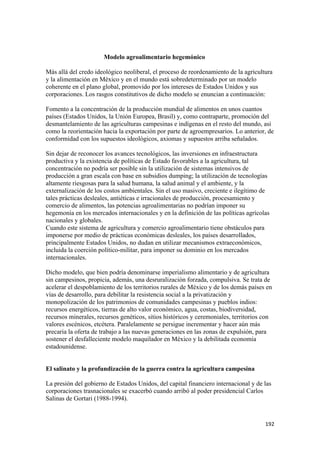 Modelo agroalimentario hegemónico

Más allá del credo ideológico neoliberal, el proceso de reordenamiento de la agricultura
y la alimentación en México y en el mundo está sobredeterminado por un modelo
coherente en el plano global, promovido por los intereses de Estados Unidos y sus
corporaciones. Los rasgos constitutivos de dicho modelo se enuncian a continuación:

Fomento a la concentración de la producción mundial de alimentos en unos cuantos
países (Estados Unidos, la Unión Europea, Brasil) y, como contraparte, promoción del
desmantelamiento de las agriculturas campesinas e indígenas en el resto del mundo, así
como la reorientación hacia la exportación por parte de agroempresarios. Lo anterior, de
conformidad con los supuestos ideológicos, axiomas y supuestos arriba señalados.

Sin dejar de reconocer los avances tecnológicos, las inversiones en infraestructura
productiva y la existencia de políticas de Estado favorables a la agricultura, tal
concentración no podría ser posible sin la utilización de sistemas intensivos de
producción a gran escala con base en subsidios dumping; la utilización de tecnologías
altamente riesgosas para la salud humana, la salud animal y el ambiente, y la
externalización de los costos ambientales. Sin el uso masivo, creciente e ilegítimo de
tales prácticas desleales, antiéticas e irracionales de producción, procesamiento y
comercio de alimentos, las potencias agroalimentarias no podrían imponer su
hegemonía en los mercados internacionales y en la definición de las políticas agrícolas
nacionales y globales.
Cuando este sistema de agricultura y comercio agroalimentario tiene obstáculos para
imponerse por medio de prácticas económicas desleales, los países desarrollados,
principalmente Estados Unidos, no dudan en utilizar mecanismos extraeconómicos,
incluida la coerción político-militar, para imponer su dominio en los mercados
internacionales.

Dicho modelo, que bien podría denominarse imperialismo alimentario y de agricultura
sin campesinos, propicia, además, una desruralización forzada, compulsiva. Se trata de
acelerar el despoblamiento de los territorios rurales de México y de los demás países en
vías de desarrollo, para debilitar la resistencia social a la privatización y
monopolización de los patrimonios de comunidades campesinas y pueblos indios:
recursos energéticos, tierras de alto valor económico, agua, costas, biodiversidad,
recursos minerales, recursos genéticos, sitios históricos y ceremoniales, territorios con
valores escénicos, etcétera. Paralelamente se persigue incrementar y hacer aún más
precaria la oferta de trabajo a las nuevas generaciones en las zonas de expulsión, para
sostener el desfalleciente modelo maquilador en México y la debilitada economía
estadounidense.


El salinato y la profundización de la guerra contra la agricultura campesina

La presión del gobierno de Estados Unidos, del capital financiero internacional y de las
corporaciones trasnacionales se exacerbó cuando arribó al poder presidencial Carlos
Salinas de Gortari (1988-1994).


                                                                                      192 
 