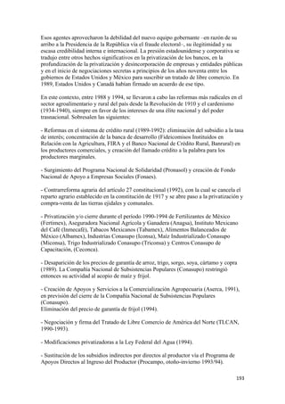 Esos agentes aprovecharon la debilidad del nuevo equipo gobernante –en razón de su
arribo a la Presidencia de la República vía el fraude electoral–, su ilegitimidad y su
escasa credibilidad interna e internacional. La presión estadounidense y corporativa se
tradujo entre otros hechos significativos en la privatización de los bancos, en la
profundización de la privatización y desincorporación de empresas y entidades públicas
y en el inicio de negociaciones secretas a principios de los años noventa entre los
gobiernos de Estados Unidos y México para suscribir un tratado de libre comercio. En
1989, Estados Unidos y Canadá habían firmado un acuerdo de ese tipo.

En este contexto, entre 1988 y 1994, se llevaron a cabo las reformas más radicales en el
sector agroalimentario y rural del país desde la Revolución de 1910 y el cardenismo
(1934-1940), siempre en favor de los intereses de una élite nacional y del poder
trasnacional. Sobresalen las siguientes:

- Reformas en el sistema de crédito rural (1989-1992): eliminación del subsidio a la tasa
de interés; concentración de la banca de desarrollo (Fideicomisos Instituidos en
Relación con la Agricultura, FIRA y el Banco Nacional de Crédito Rural, Banrural) en
los productores comerciales, y creación del llamado crédito a la palabra para los
productores marginales.

- Surgimiento del Programa Nacional de Solidaridad (Pronasol) y creación de Fondo
Nacional de Apoyo a Empresas Sociales (Fonaes).

- Contrarreforma agraria del artículo 27 constitucional (1992), con la cual se cancela el
reparto agrario establecido en la constitución de 1917 y se abre paso a la privatización y
compra-venta de las tierras ejidales y comunales.

- Privatización y/o cierre durante el período 1990-1994 de Fertilizantes de México
(Fertimex), Aseguradora Nacional Agrícola y Ganadera (Anagsa), Instituto Mexicano
del Café (Inmecafé), Tabacos Mexicanos (Tabamex), Alimentos Balanceados de
México (Albamex), Industrias Conasupo (Iconsa), Maíz Industrializado Conasupo
(Miconsa), Trigo Industrializado Conasupo (Triconsa) y Centros Conasupo de
Capacitación, (Ceconca).

- Desaparición de los precios de garantía de arroz, trigo, sorgo, soya, cártamo y copra
(1989). La Compañía Nacional de Subsistencias Populares (Conasupo) restringió
entonces su actividad al acopio de maíz y frijol.

- Creación de Apoyos y Servicios a la Comercialización Agropecuaria (Aserca, 1991),
en previsión del cierre de la Compañía Nacional de Subsistencias Populares
(Conasupo).
Eliminación del precio de garantía de frijol (1994).

- Negociación y firma del Tratado de Libre Comercio de América del Norte (TLCAN,
1990-1993).

- Modificaciones privatizadoras a la Ley Federal del Agua (1994).

- Sustitución de los subsidios indirectos por directos al productor vía el Programa de
Apoyos Directos al Ingreso del Productor (Procampo, otoño-invierno 1993/94).

                                                                                         193 
 