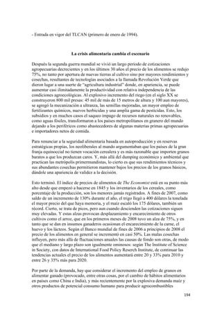 - Entrada en vigor del TLCAN (primero de enero de 1994).



                      La crisis alimentaria cambia el escenario

Después la segunda guerra mundial se vivió un largo período de cotizaciones
agropecuarias decrecientes y en los últimos 30 años el precio de los alimentos se redujo
75%, no tanto por apertura de nuevas tierras al cultivo sino por mayores rendimientos y
cosechas, resultantes de tecnologías asociados a la llamada Revolución Verde que
dieron lugar a una suerte de “agricultura industrial” donde, en apariencia, se puede
aumentar casi ilimitadamente la productividad con relativa independencia de las
condiciones agroecológicas. Al explosivo incremento del riego (en el siglo XX se
construyeron 800 mil presas: 45 mil de más de 15 metros de altura y 100 aun mayores),
se agregó la mecanización a ultranza, las semillas mejoradas, un mayor empleo de
fertilizantes químicos, nuevos herbicidas y una amplia gama de pesticidas. Esto, los
subsidios y en muchos casos el saqueo impago de recursos naturales no renovables,
como aguas fósiles, transformaron a los países metropolitanos en granero del mundo
dejando a los periféricos como abastecedores de algunas materias primas agropecuarias
e importadores netos de comida.

Para renunciar a la seguridad alimentaria basada en autoproducción y en reservas
estratégicas propias, los neoliberales al mando argumentaban que los países de la gran
franja equinoccial no tienen vocación cerealera y es más razonable que importen granos
baratos a que los produzcan caros. Y, más allá del dumping económico y ambiental que
practican las metrópolis primermundistas, lo cierto es que sus rendimientos técnicos y
sus abundantes cosechas permitieron mantener bajos los precios de los granos básicos,
dándole una apariencia de validez a la decisión.

Esto terminó. El índice de precios de alimentos de The Economist está en su punto más
alto desde que empezó a hacerse en 1845 y los inventarios de los cereales, como
porcentaje de la producción, son los menores jamás registrados. A fines de 2007, como
saldo de un incremento de 130% durante el año, el trigo llegó a 400 dólares la tonelada
el mayor precio del que haya memoria, y el maíz escaló los 175 dólares, también un
récord. Cierto, se trata de picos, pero aun cuando descienden las cotizaciones siguen
muy elevadas. Y estas alzas provocan desplazamiento y encarecimiento de otros
cultivos como el arroz, que en los primeros meses de 2008 tuvo un alza de 75%, y en
tanto que se dan en insumos ganaderos ocasionan el encarecimiento de la carne, el
huevo y los lácteos. Según el Banco mundial de fines de 2006 a principios de 2008 el
precio de los alimentos en general se incrementó en casi 50%. Las malas cosechas
influyen, pero más allá de fluctuaciones anuales las causas de fondo son otras, de modo
que el mediano y largo plazo son igualmente ominosos: según The Institute of Science
in Society, con datos de International Food Policy Reserch Institute, de continuar las
tendencias actuales el precio de los alimentos aumentará entre 20 y 33% para 2010 y
entre 26 y 35% más para 2020.

Por parte de la demanda, hay que considerar el incremento del empleo de granos en
alimentar ganado (provocado, entre otras cosas, por el cambio de hábitos alimentarios
en países como China e India), y más recientemente por la explosiva demanda maíz y
otros productos de potencial consumo humano para producir agrocombustibles
                                                                                     194 
 