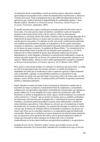 revitalización de las comunidades a través de reforma agraria, educación, métodos
agroecológicos de pequeña escala, control de importaciones-exportaciones y énfasis en
la democracia local. Todo en preparación de la inevitable desindustrialización de la
agricultura que vendrá al declinar la disponibilidad de combustibles baratos” ( Jerry
Mander (editor), Manifesto on Global Economic Transitions, Global Project on
Economic Transitions, septiembre, 2007).

El mundo necesita más y mejor comida pero no puede producirla del modo como lo
hacía antes. Con altos precios, bajos inventarios, ascendentes costos de transporte,
progresiva derivación de las tierras y de los cultivos a fines no directamente
alimentarios y crecientes efectos del cambio climático sobre las cosechas depender de la
importación de granos básicos es ruinoso para los países que quizá podrían pagarlas y
suicida para los más pobres. En adelante no sólo será social y políticamente pertinente
sino también económicamente rentable en la perspectiva de las cuentas nacionales,
recuperar la soberanía y seguridad alimentarias buscando autosuficiencia cuando menos
en los bienes de mayor consumo. En palabras de Blanca Rubio: “La orientación de los
países desarrollados hacia la producción de alimentos para energéticos y con ello la
reducción de la oferta mundial de granos para alimentos implica que los países
dependientes se verán obligados a fortalecer la autosuficiencia alimentaria a riesgo de
orientar elevados montos de sus divisas a la compra de los encarecidos alimentos en el
exterior” (Blanca Rubio, ¿Hacia un nuevo orden agroalimentario energético mundial?,
en Revista Interdisciplinaria de Estudios Agrarios, 26-27, Buenos Aires, 2007).

Pero, quién y cómo puede producir en cada país los alimentos que hacen falta. La salida
no está en el agronegocio por tres razones; primera, su modelo tecnológico es
depredador de modo que si encabezara la nueva expansión agrícola el daño ambiental
sería incalculable; segunda, su racionalidad económica es especulativa lo que
maximizaría las rentas a las que dará lugar el necesario cultivo de tierras cada vez más
lejanas y menos fértiles; tercera, su manejo político del hambre les permite extorsionar
pueblos y chantajear gobiernos.

Seguir dejando en manos privadas el aprovisionamiento alimentario cuando este se
encuentra en riesgo es propiciar el arrasamiento final de campesinos y comunidades
indígenas por una agricultura especulativa controlada por trasnacionales que además no
genera empleo (en el caso ejemplar de la soya, apenas dos jornales por cada 1000
hectáreas); es alentar la degradación de suelos, aguas y biodiversidad por un sistema de
cultivo extractivo o “minero” que ya mostró sus límites; pero es, también, profundizar
las distorsiones del mercado pues la apropiación y valorización de recursos naturales
limitados y de distinto potencial productivo genera rentas diferenciales y facilita las
rentas absolutas especulativas. Estas últimas, no sólo por que al monopolizar el medio
de producción, los insumos de patente y los sistemas de mercadeo se controla la oferta
sino por que al tratarse de alimentos básicos la demanda es inelástica y los precios no
tienen más límite que la voracidad corporativa y la capacidad de pago del hambreado
consumidor. Rentas que se embolsan en mayor proporción las trasnacionales graneleras
que sus personeros en la operación del cultivo, por lo general empresarios ajenos al
campo que buscando la mayor ganancia en el plazo más corto se asientan
temporalmente en la tierra para establecer una agricultura predadora y sin agricultores.

Ejemplo de esto son los “desiertos verdes” soyeros que invaden el cono sur del
continente americano (Ver Javiera Rulli, Introducción al modelo de la soja, en Javiera

                                                                                     196 
 
