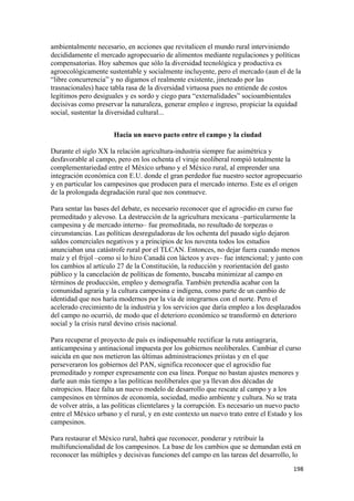 ambientalmente necesario, en acciones que revitalicen el mundo rural interviniendo
decididamente el mercado agropecuario de alimentos mediante regulaciones y políticas
compensatorias. Hoy sabemos que sólo la diversidad tecnológica y productiva es
agroecológicamente sustentable y socialmente incluyente, pero el mercado (aun el de la
“libre concurrencia” y no digamos el realmente existente, jineteado por las
trasnacionales) hace tabla rasa de la diversidad virtuosa pues no entiende de costos
legítimos pero desiguales y es sordo y ciego para “externalidades” socioambientales
decisivas como preservar la naturaleza, generar empleo e ingreso, propiciar la equidad
social, sustentar la diversidad cultural...


                      Hacia un nuevo pacto entre el campo y la ciudad

Durante el siglo XX la relación agricultura-industria siempre fue asimétrica y
desfavorable al campo, pero en los ochenta el viraje neoliberal rompió totalmente la
complementariedad entre el México urbano y el México rural, al emprender una
integración económica con E.U. donde el gran perdedor fue nuestro sector agropecuario
y en particular los campesinos que producen para el mercado interno. Este es el origen
de la prolongada degradación rural que nos conmueve.

Para sentar las bases del debate, es necesario reconocer que el agrocidio en curso fue
premeditado y alevoso. La destrucción de la agricultura mexicana –particularmente la
campesina y de mercado interno– fue premeditada, no resultado de torpezas o
circunstancias. Las políticas desreguladoras de los ochenta del pasado siglo dejaron
saldos comerciales negativos y a principios de los noventa todos los estudios
anunciaban una catástrofe rural por el TLCAN. Entonces, no dejar fuera cuando menos
maíz y el frijol –como si lo hizo Canadá con lácteos y aves– fue intencional; y junto con
los cambios al artículo 27 de la Constitución, la reducción y reorientación del gasto
público y la cancelación de políticas de fomento, buscaba minimizar al campo en
términos de producción, empleo y demografía. También pretendía acabar con la
comunidad agraria y la cultura campesina e indígena, como parte de un cambio de
identidad que nos haría modernos por la vía de integrarnos con el norte. Pero el
acelerado crecimiento de la industria y los servicios que daría empleo a los desplazados
del campo no ocurrió, de modo que el deterioro económico se transformó en deterioro
social y la crisis rural devino crisis nacional.

Para recuperar el proyecto de país es indispensable rectificar la ruta antiagraria,
anticampesina y antinacional impuesta por los gobiernos neoliberales. Cambiar el curso
suicida en que nos metieron las últimas administraciones priistas y en el que
perseveraron los gobiernos del PAN, significa reconocer que el agrocidio fue
premeditado y romper expresamente con esa línea. Porque no bastan ajustes menores y
darle aun más tiempo a las políticas neoliberales que ya llevan dos décadas de
estropicios. Hace falta un nuevo modelo de desarrollo que rescate al campo y a los
campesinos en términos de economía, sociedad, medio ambiente y cultura. No se trata
de volver atrás, a las políticas clientelares y la corrupción. Es necesario un nuevo pacto
entre el México urbano y el rural, y en este contexto un nuevo trato entre el Estado y los
campesinos.

Para restaurar el México rural, habrá que reconocer, ponderar y retribuir la
multifuncionalidad de los campesinos. La base de los cambios que se demandan está en
reconocer las múltiples y decisivas funciones del campo en las tareas del desarrollo, lo
                                                                                      198 
 