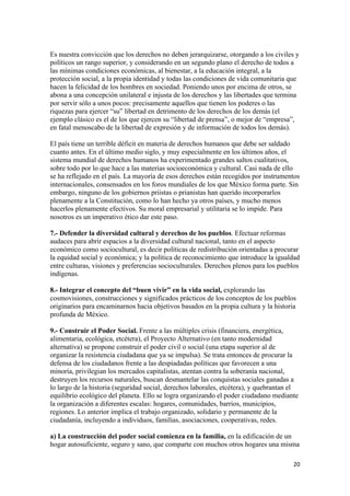 Es nuestra convicción que los derechos no deben jerarquizarse, otorgando a los civiles y
políticos un rango superior, y considerando en un segundo plano el derecho de todos a
las mínimas condiciones económicas, al bienestar, a la educación integral, a la
protección social, a la propia identidad y todas las condiciones de vida comunitaria que
hacen la felicidad de los hombres en sociedad. Poniendo unos por encima de otros, se
abona a una concepción unilateral e injusta de los derechos y las libertades que termina
por servir sólo a unos pocos: precisamente aquellos que tienen los poderes o las
riquezas para ejercer “su” libertad en detrimento de los derechos de los demás (el
ejemplo clásico es el de los que ejercen su “libertad de prensa”, o mejor de “empresa”,
en fatal menoscabo de la libertad de expresión y de información de todos los demás).

El país tiene un terrible déficit en materia de derechos humanos que debe ser saldado
cuanto antes. En el último medio siglo, y muy especialmente en los últimos años, el
sistema mundial de derechos humanos ha experimentado grandes saltos cualitativos,
sobre todo por lo que hace a las materias socioeconómica y cultural. Casi nada de ello
se ha reflejado en el país. La mayoría de esos derechos están recogidos por instrumentos
internacionales, consensados en los foros mundiales de los que México forma parte. Sin
embargo, ninguno de los gobiernos priistas o prianistas han querido incorporarlos
plenamente a la Constitución, como lo han hecho ya otros países, y mucho menos
hacerlos plenamente efectivos. Su moral empresarial y utilitaria se lo impide. Para
nosotros es un imperativo ético dar este paso.

7.- Defender la diversidad cultural y derechos de los pueblos. Efectuar reformas
audaces para abrir espacios a la diversidad cultural nacional, tanto en el aspecto
económico como sociocultural, es decir políticas de redistribución orientadas a procurar
la equidad social y económica; y la política de reconocimiento que introduce la igualdad
entre culturas, visiones y preferencias socioculturales. Derechos plenos para los pueblos
indígenas.

8.- Integrar el concepto del “buen vivir” en la vida social, explorando las
cosmovisiones, construcciones y significados prácticos de los conceptos de los pueblos
originarios para encaminarnos hacia objetivos basados en la propia cultura y la historia
profunda de México.

9.- Construir el Poder Social. Frente a las múltiples crisis (financiera, energética,
alimentaria, ecológica, etcétera), el Proyecto Alternativo (en tanto modernidad
alternativa) se propone construir el poder civil o social (una etapa superior al de
organizar la resistencia ciudadana que ya se impulsa). Se trata entonces de procurar la
defensa de los ciudadanos frente a las despiadadas políticas que favorecen a una
minoría, privilegian los mercados capitalistas, atentan contra la soberanía nacional,
destruyen los recursos naturales, buscan desmantelar las conquistas sociales ganadas a
lo largo de la historia (seguridad social, derechos laborales, etcétera), y quebrantan el
equilibrio ecológico del planeta. Ello se logra organizando el poder ciudadano mediante
la organización a diferentes escalas: hogares, comunidades, barrios, municipios,
regiones. Lo anterior implica el trabajo organizado, solidario y permanente de la
ciudadanía, incluyendo a individuos, familias, asociaciones, cooperativas, redes.

a) La construcción del poder social comienza en la familia, en la edificación de un
hogar autosuficiente, seguro y sano, que comparte con muchos otros hogares una misma

                                                                                       20 
 