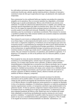 los cultivadores mexicanos son pequeños campesinos impuestos a sobrevivir en
condiciones hostiles que, además, aportan materias primas y alimentos al mercado y
sustentan la mano de obra que la agricultura de riego y de plantación sólo emplea por
temporadas.

Para contrarrestar la crisis ambiental habrá que impulsar una producción campesina
amigable con la naturaleza. Rico en recursos naturales hoy degradados y diversidad
biológica que se pierde aceleradamente, México está al borde de una enorme crisis
ambiental. El modelo de urbanización-industrialización es culpable, pero también una
estrategia agrícola depredadora que dañó severamente tierra, agua, aire, flora y fauna.
Pero si en sus etapas de expansión dicha estrategia destruyó ecosistemas, es aun más
ecocida cuando la actividad rural retrocede. Despoblar el campo no es conservar la
naturaleza, pues los ecosistemas se reproducen socialmente. Para restaurar los recursos
y equilibrios perdidos hace falta restaurar también una economía campesina sustentable
capaz de aprovechar sin destruir.

Para restaurar la convivencia es indispensable devolver a los campesinos la confianza
en un futuro digno. La descomposición del tejido social es el saldo más doloroso de la
crisis rural. La migración compulsiva, la tolerancia con un narconegocio que activa las
economías locales y ocasionalmente las estrategias de sobrevivencia delincuenciales, la
agudización de los conflictos, la proliferación de grupos guerrilleros, el descreimiento
en las instituciones, la ingobernabilidad hormiga, son procesos perversos que no
remitirán mientras el campo siga siendo cárcel y condena para las nuevas generaciones
rurales. Hay que restaurar la economía y la naturaleza, pero también la esperanza. Y el
desprecio a lo campesino, no sólo en las políticas sino en el discurso público, es parte
del problema.

Para recuperar las raíces de nuestra identidad es indispensable darle viabilidad
económica a la comunidad agraria, sustento mayor de nuestras culturas autóctonas y
mestizas. En el campo están nuestras raíces culturales. El México urbano perderá
irremisiblemente su identidad sino se reconcilia con el México profundo, que es en gran
medida el México rural. Pero no se trata de preservar reliquias arqueológicas sino de
restaurar la vitalidad socioeconómica del campo como sustento de su vitalidad cultural.
No caben aquí nostalgias reaccionarias, que los jóvenes rurales son los primeros en
rechazar, queremos un México moderno, plural y abierto al mundo; pero que sea
también un México indígena y campesino.

Para impulsar la democracia participativa es necesario reconocer los derechos
autonómicos de los pueblos indios. Si al país todo le falta tradición democrática, el
campo ha sido territorio privilegiado del autoritarismo nacional. El México rural ha sido
y es el México Bronco; un ámbito donde por norma general no se respetan las libertades
civiles ni los derechos ciudadanos. El clientelismo corporativo es tradición acendrada de
nuestras organizaciones sociales y el caciquismo autoritario sigue predominando en los
gobiernos locales. Si bien los ejércitos campesinos forjaron nuestra historia como país,
en tiempos de paz se restablecen en el agro los autoritarismos. La democracia es una
gran asignatura pendiente del México rural. Desde hace rato los hombres del campo
están empeñados en transformar profundamente nuestros sistemas de convivencia
gremial y ciudadana. Y en particular los pueblos indios han puesto la muestra de lo que
puede ser una nueva socialidad democrática, participante y autogestiva. Pero el estado
se ha negado ha reconocer constitucionalmente sus derechos autonómicos. Los

                                                                                     200 
 