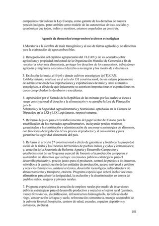 campesinos reivindican la Ley Cocopa, como garante de los derechos de nuestra
porción indígena, pero también como modelo de las autonomías cívicas, sociales y
económicas que todos, indios y mestizos, estamos empeñados en construir.


               Agenda de demandas/compromisos/acciones estratégicas

1.Moratoria a la siembra de maíz transgénico y al uso de tierras agrícolas y de alimentos
para la elaboración de agrocombustibles.

2. Renegociación del capítulo agropecuario del TLCAN y de los acuerdos sobre
agricultura y propiedad intelectual de la Organización Mundial de Comercio a fin de
rescatar la soberanía alimentaria, proteger los derechos de los campesinos, trabajadores
agrícolas y migrantes así como el derecho a no migrar y los modos de vida rurales.

3. Exclusión del maíz, el frijol y demás cultivos estratégicos del TLCAN.
Establecimiento, con base en el artículo 131 constitucional, de un sistema permanente
de administración de las importaciones y exportaciones de maíz y otros alimentos
estratégicos, a efecto de que únicamente se autoricen importaciones o exportaciones en
casos comprobados de desabasto o excedentes.

4. Aprobación por el Senado de la República de las minutas por las cuales se eleva a
rango constitucional el derecho a la alimentación y se aprueba la Ley de Planeación
para la
Soberanía y la Seguridad Agroalimentaria y Nutricional, aprobadas en la Cámara de
Diputados en la LXI y LIX Legislaturas, respectivamente.

5. Reformas legales para el reestablecimiento del papel rector del Estado para la
estabilización de los mercados agroalimentarios, incluyendo precios mínimos
garantizados y la constitución y administración de una reserva estratégica de alimentos,
con funciones de regulación de los precios al productor y al consumidor y para
garantizar la seguridad alimentaria del país.

6. Reforma al artículo 27 constitucional a efecto de garantizar y fortalecer la propiedad
social de la tierra y los recursos territoriales de pueblos indios y ejidos y comunidades;
y, creación de la Secretaría de Reforma Agraria y Desarrollo Campesino y
establecimiento de un Programa especial de fomento a la producción campesina y
sustentable de alimentos que incluya: inversiones públicas estratégicas para el
desarrollo productivo, precios justos para el productor, control de precios a los insumos,
subsidios a la capitalización de las unidades de producción, acceso universal a créditos
y servicios financieros, asistencia técnica, desarrollo tecnológico, infraestructura de
almacenamiento y transporte, etcétera. Programa especial que deberá incluir acciones
afirmativas para abatir la desigualdad, la exclusión y la discriminación en contra de
pueblos indios, mujeres y jóvenes rurales.

7. Programa especial para la creación de empleos rurales por medio de inversiones
públicas estratégicas para el desarrollo productivo y social en el sector rural (caminos,
tramos ferroviarios, electrificación, infraestructura hidroagrícola, tecnificación del
riego, conservación del agua y suelo, reforestación comunitaria, manejo sustentable de
la cubierta forestal; hospitales, centros de salud, escuelas, espacios deportivos y
culturales, etcétera).
                                                                                       201 
 