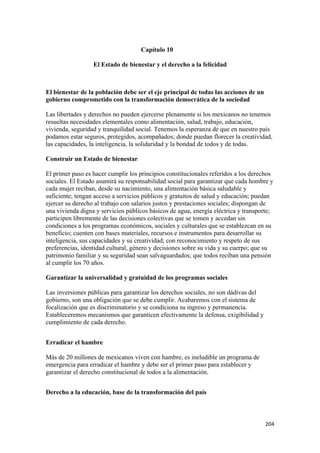 Capítulo 10

                  El Estado de bienestar y el derecho a la felicidad



El bienestar de la población debe ser el eje principal de todas las acciones de un
gobierno comprometido con la transformación democrática de la sociedad

Las libertades y derechos no pueden ejercerse plenamente si los mexicanos no tenemos
resueltas necesidades elementales como alimentación, salud, trabajo, educación,
vivienda, seguridad y tranquilidad social. Tenemos la esperanza de que en nuestro país
podamos estar seguros, protegidos, acompañados; donde puedan florecer la creatividad,
las capacidades, la inteligencia, la solidaridad y la bondad de todos y de todas.

Construir un Estado de bienestar

El primer paso es hacer cumplir los principios constitucionales referidos a los derechos
sociales. El Estado asumirá su responsabilidad social para garantizar que cada hombre y
cada mujer reciban, desde su nacimiento, una alimentación básica saludable y
suficiente; tengan acceso a servicios públicos y gratuitos de salud y educación; puedan
ejercer su derecho al trabajo con salarios justos y prestaciones sociales; dispongan de
una vivienda digna y servicios públicos básicos de agua, energía eléctrica y transporte;
participen libremente de las decisiones colectivas que se tomen y accedan sin
condiciones a los programas económicos, sociales y culturales que se establezcan en su
beneficio; cuenten con bases materiales, recursos e instrumentos para desarrollar su
inteligencia, sus capacidades y su creatividad; con reconocimiento y respeto de sus
preferencias, identidad cultural, género y decisiones sobre su vida y su cuerpo; que su
patrimonio familiar y su seguridad sean salvaguardados; que todos reciban una pensión
al cumplir los 70 años.

Garantizar la universalidad y gratuidad de los programas sociales

Las inversiones públicas para garantizar los derechos sociales, no son dádivas del
gobierno, son una obligación que se debe cumplir. Acabaremos con el sistema de
focalización que es discriminatorio y se condiciona su ingreso y permanencia.
Estableceremos mecanismos que garanticen efectivamente la defensa, exigibilidad y
cumplimiento de cada derecho.


Erradicar el hambre

Más de 20 millones de mexicanos viven con hambre, es ineludible un programa de
emergencia para erradicar el hambre y debe ser el primer paso para establecer y
garantizar el derecho constitucional de todos a la alimentación.


Derecho a la educación, base de la transformación del país



                                                                                     204 
 