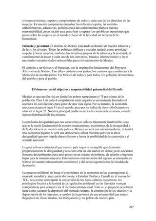 el reconocimiento, respeto y cumplimiento de todos y cada uno de los derechos de las
mujeres. Es nuestro compromiso impulsar las reformas legales, las medidas
administrativas, educativas, políticas para dar cumplimiento pleno a nuestra
responsabilidad como nación para contribuir a superar las oprobiosas opresiones que
pesan sobre las mujeres en el mundo y hacer de la felicidad un derecho de la
humanidad.

Infancia y juventud. El destino de México está atado al destino de nuestra infancia y
de las y los jóvenes. Todas las políticas públicas y sociales tendrán como prioridad
respetar y hacer respetar, también, los derechos propios de la infancia y la juventud; el
cumplimiento de todos y cada uno de los convenios, tratados internacionales y leyes
nacionales son prioridades indiscutibles para el renacimiento de México.

El derecho a ser felices y al bienestar, son la inspiración fundamental del Proyecto
Alternativo de Nación. Con ellas construiremos juntos, los caminos que conduzcan a la
liberación de nuestra patria. Un México de todos y para todos. Un gobierno democrático
del pueblo y para el pueblo.


       El bienestar social objetivo y responsabilidad primordial del Estado

México es una nación rica en donde los pobres representan el 75 por ciento de la
población. Para 3 de cada 4 compatriotas están negados o severamente limitados el
acceso a los satisfactores para gozar de una vida digna. Por su tamaño, la economía
mexicana ocupa el lugar 11 en el mundo, pero por su índice de desarrollo humano se
sitúa en el lugar 52. Nuestro principal problema no es de carencia de recursos, sino de
injusta distribución de los mismos.

La profunda desigualdad que nos caracteriza no sólo es éticamente inadmisible, sino
que es la razón fundamental de nuestro estancamiento económico, de la inseguridad y
de la decadencia de nuestra vida pública. México no será una nación moderna, ni tendrá
una economía pujante ni será una democracia sólida mientras persista la atroz
desigualdad que nos impide desarrollarnos y lastra la posibilidad de la concordia y el
acuerdo nacional.

La gran reforma estructural que nuestro país requiere es aquella que desmonte
progresivamente la desigualdad y nos convierta en una nación en donde ya no coexistan
fortunas deslumbrantes para unos pocos en un océano de pobreza, de salarios e ingresos
bajos para la inmensa mayoría. Esta inmensa concentración del ingreso se encuentra en
la base de nuestro estancamiento económico y del actual agotamiento del modelo de
desarrollo.

La apuesta neoliberal de basar el crecimiento de la economía en las exportaciones al
mercado mundial y, muy particularmente, a Estados Unidos y Canadá en el marco del
TLC, tuvo como contraparte la conversión de los bajos salarios, la pobreza, los
privilegios fiscales y la laxitud de la regulación ambiental en las llamadas ventajas
comparativas para competir en el mercado internacional. Esto es: el proyecto neoliberal
tiene como sustento la depresión del mercado interno, la contención de los salarios y la
depreciación de los ingresos, a cambio de la promesa de una prosperidad que nunca
llegó para las clases medias, los trabajadores y los pobres de nuestro país.

                                                                                       207 
 
