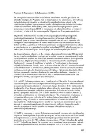 Nacional de Trabajadores de la Educación (SNTE).

En las negociaciones con el BM se definieron las reformas sociales que debían ser
aplicadas en el país. El Programa para la modernización fue un ambicioso proyecto que
incluiría la descentralización, la privatización parcial del sistema educativo, la
reorientación de planes y programas de estudio y la implantación de la flexibilización
laboral a los maestros. Entre 1982 y 1987, en el contexto del programa de ajustes
estructurales impuesto por el FMI, el presupuesto a la educación pública se redujo 35
por ciento y el salario de los maestros perdió 60 por ciento de su poder adquisitivo.

El gobierno de Salinas tomó medidas drásticas para aplicar el Programa para la
modernización educativa. En primer lugar, destituyó al cacique sindical Carlos
Jonguitud, quien se oponía a su aplicación; enseguida, derrotó con la represión a la
insurgencia sindical magisterial en 1989 e impuso como líder en el sindicato a Elba
Esther Gordillo. A cambio de prebendas económicas, un importante incremento salarial
y garantías de que se respetaría el control de la cúpula del SNTE sobre los maestros en
todo el país, la nueva dirigenta sindical apoyó los acuerdos a principios de 1992.

La descentralización educativa le dio ventajas adicionales al régimen del PRI: permitió
dar un giro al control político en el país, en la medida en que se estableció una fórmula
de asignación de recursos por estado que permitió contener los avances de la oposición
durante años. El presupuesto destinado a la educación se convirtió en el ingreso
fundamental y moneda de cambio de la lealtad a la Presidencia de la abrumadora
mayoría de los estados. Por otra parte, la descentralización educativa mantuvo intacto el
control federal sobre la normatividad, el otorgamiento de licencias de funcionamiento a
instituciones privadas, las determinaciones sobre planes y programas de estudio, libros
de texto y materiales escolares, la educación para adultos, indígena y especial, y la
construcción de infraestructura educativa. Sólo el mantenimiento de escuelas, con
presupuesto federal, fue asignado a los municipios.

Así, en 1993, Salinas aprobó una nueva Ley General de Educación, de acuerdo a la cual
debería entregarse a los estados el presupuesto indispensable para que administraran la
ejecución del programa educativo, y realizaran el pago de salarios de los trabajadores de
la educación. Poco después, se dio lugar a la rectificación tecnocrática y neoliberal de
los fundamentos históricos y objetivos programáticos de la educación básica en los
planes y programas de estudio. Con la nueva edición de libros de texto de primaria y
secundaria se difundieron los principios ideológicos y las orientaciones prácticas de la
perspectiva del mercado en la educación: se introdujeron las nociones de calidad,
competitividad y eficiencia; se impuso una revisión de la historia de México para
desacreditar las rebeliones populares y exaltar las experiencias autoritarias en que se
aseguró el crecimiento económico. Al mismo tiempo, en los niveles medio, medio
superior y superior se fortalecieron las opciones de educación tecnológica y
capacitación para el trabajo.

Al SNTE le entregaron el control de la carrera magisterial, programa a través del cual se
impuso un sistema político de premios y castigos a los maestros en función de su lealtad
a la cúpula sindical. A su vez, se consolidó la participación de maestros en fraudes
electorales al servicio del PRI, probada exitosamente en 1986 en Chihuahua. La lealtad
del SNTE al gobierno federal fue premiada con el manejo de los programas de vivienda
de los trabajadores educativos, mediante la empresa VIMA, se le dio el control de las

                                                                                     209 
 