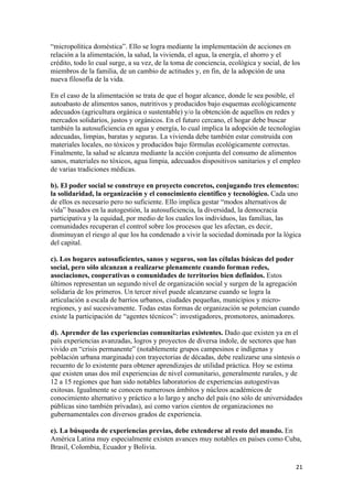 “micropolítica doméstica”. Ello se logra mediante la implementación de acciones en
relación a la alimentación, la salud, la vivienda, el agua, la energía, el ahorro y el
crédito, todo lo cual surge, a su vez, de la toma de conciencia, ecológica y social, de los
miembros de la familia, de un cambio de actitudes y, en fin, de la adopción de una
nueva filosofía de la vida.

En el caso de la alimentación se trata de que el hogar alcance, donde le sea posible, el
autoabasto de alimentos sanos, nutritivos y producidos bajo esquemas ecológicamente
adecuados (agricultura orgánica o sustentable) y/o la obtención de aquellos en redes y
mercados solidarios, justos y orgánicos. En el futuro cercano, el hogar debe buscar
también la autosuficiencia en agua y energía, lo cual implica la adopción de tecnologías
adecuadas, limpias, baratas y seguras. La vivienda debe también estar construida con
materiales locales, no tóxicos y producidos bajo fórmulas ecológicamente correctas.
Finalmente, la salud se alcanza mediante la acción conjunta del consumo de alimentos
sanos, materiales no tóxicos, agua limpia, adecuados dispositivos sanitarios y el empleo
de varias tradiciones médicas.

b). El poder social se construye en proyecto concretos, conjugando tres elementos:
la solidaridad, la organización y el conocimiento científico y tecnológico. Cada uno
de ellos es necesario pero no suficiente. Ello implica gestar “modos alternativos de
vida” basados en la autogestión, la autosuficiencia, la diversidad, la democracia
participativa y la equidad, por medio de los cuales los individuos, las familias, las
comunidades recuperan el control sobre los procesos que les afectan, es decir,
disminuyan el riesgo al que los ha condenado a vivir la sociedad dominada por la lógica
del capital.

c). Los hogares autosuficientes, sanos y seguros, son las células básicas del poder
social, pero sólo alcanzan a realizarse plenamente cuando forman redes,
asociaciones, cooperativas o comunidades de territorios bien definidos. Estos
últimos representan un segundo nivel de organización social y surgen de la agregación
solidaria de los primeros. Un tercer nivel puede alcanzarse cuando se logra la
articulación a escala de barrios urbanos, ciudades pequeñas, municipios y micro-
regiones, y así sucesivamente. Todas estas formas de organización se potencian cuando
existe la participación de “agentes técnicos”: investigadores, promotores, animadores.

d). Aprender de las experiencias comunitarias existentes. Dado que existen ya en el
país experiencias avanzadas, logros y proyectos de diversa índole, de sectores que han
vivido en “crisis permanente” (notablemente grupos campesinos e indígenas y
población urbana marginada) con trayectorias de décadas, debe realizarse una síntesis o
recuento de lo existente para obtener aprendizajes de utilidad práctica. Hoy se estima
que existen unas dos mil experiencias de nivel comunitario, generalmente rurales, y de
12 a 15 regiones que han sido notables laboratorios de experiencias autogestivas
exitosas. Igualmente se conocen numerosos ámbitos y núcleos académicos de
conocimiento alternativo y práctico a lo largo y ancho del país (no sólo de universidades
públicas sino también privadas), así como varios cientos de organizaciones no
gubernamentales con diversos grados de experiencia.

e). La búsqueda de experiencias previas, debe extenderse al resto del mundo. En
América Latina muy especialmente existen avances muy notables en países como Cuba,
Brasil, Colombia, Ecuador y Bolivia.

                                                                                         21 
 