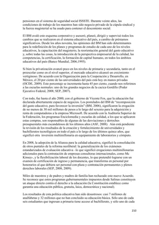 pensiones en el sistema de seguridad social ISSSTE. Durante veinte años, las
condiciones de trabajo de los maestros han sido negocio privado de la cúpula sindical y
la fuerza magisterial se ha usado para contener el descontento social.

El BM avaló este esquema corporativo y asesoró, planeó, dirigió y supervisó todos los
cambios que se realizaron en el sistema educativo del país, a cambio de préstamos
significativos. Desde los años noventa, las opiniones del BM han sido determinantes
para la redefinición de los planes y programas de estudio de cada uno de los niveles
educativos, la capacitación del magisterio, la reorientación general del gasto educativo
y, sobre todas las cosas, la introducción de la perspectiva empresarial de la calidad, las
competencias, la certificación, la formación de capital humano, en todos los ámbitos
educativos del país (Banco Mundial, 2006,1995).

Si bien la privatización avanzó poco en los niveles de primaria y secundaria, tanto en el
preescolar como en el nivel superior, el mercado educativo alcanzó un crecimiento
vertiginoso. De acuerdo con la Organización para la Cooperación y Desarrollo, en
México, el 20 por ciento de las universidades del país está hoy en manos privadas
(OCDE, 2009). Este porcentaje se incrementa hasta 45 por ciento, cuando nos referimos
a las escuelas normales: uno de los grandes negocios de la cacica Gordillo (Poder
Ejecutivo Federal, 2008; SEP, 2007).

Con todo, fue hasta el año 2000, con el gobierno de Vicente Fox, que la educación fue
declarada abiertamente espacio de negocios. Los postulados del BM de “recomposición
del gasto educativo, para favorecer la inversión” (BM, 2006), significaron la erogación
de no menos de 30 mil millones de pesos a lo largo del sexenio para la adquisición y
renta de computadoras a la empresa Microsoft. De acuerdo con la Auditoría Superior de
la Federación, los programas Enciclomedia y escuelas de calidad, a los que se aplicaron
estas compras, son responsables de algunas de las desviaciones y derroches
presupuestales más escandalosos de los últimos años (ASF, 2008). Aún está pendiente
la revisión de los resultados de la creación y fortalecimiento de universidades y
bachilleratos tecnológicos en todo el país a lo largo de los últimos quince años, que
significó otra inversión multimillonaria en equipamiento de laboratorios y cómputo.

En 2008, la adopción de la Alianza para la calidad educativa, significó la consolidación
de otros puntales de la reforma neoliberal: la generalización de los exámenes
estandarizados de evaluación educativa –lo que significó erogaciones multimillonarias
adicionales para la contratación de empresas consultoras internacionales, como Mc
Kinsey-, y la flexibilización laboral de los docentes, lo que pretendió lograrse con un
examen de certificación de ingreso y permanencia, que transforma en personal por
honorarios al que debiera ser personal con plaza y contratación permanentes y plenos
derechos laborales (SEP, 2008, 2009).

Miles de maestros y de padres y madres de familia han rechazado este nuevo Acuerdo.
Se reconoce que estos programas gubernamentales impuestos desde Salinas constituyen
un ataque directo contra el derecho a la educación (la Constitución establece como
garantía una educación pública, gratuita, laica, democrática y nacional).

Los resultados de esta política educativa han sido desastrosos: casi 7 millones de
analfabetas y 32 millones que no han concluido su educación básica. Sólo uno de cada
seis estudiantes que ingresan a primaria tiene acceso al bachillerato, y sólo uno de cada

                                                                                        210 
 