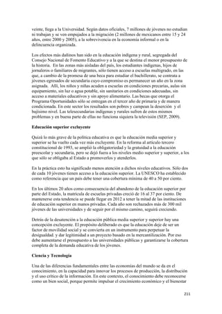 veinte, llega a la Universidad. Según datos oficiales, 7 millones de jóvenes no estudian
ni trabajan y se ven empujados a la migración (2 millones de mexicanos entre 15 y 24
años, entre 2000 y 2005), a la sobrevivencia en la economía informal o en la
delincuencia organizada.

Los efectos más dañinos han sido en la educación indígena y rural, segregada del
Consejo Nacional de Fomento Educativo y a la que se destina el menor presupuesto de
la historia. En las zonas más aisladas del país, los estudiantes indígenas, hijos de
jornaleros o familiares de migrantes, sólo tienen acceso a escuelas multigrado, en las
que, a cambio de la promesa de una beca para estudiar el bachillerato, se contrata a
jóvenes egresados de secundaria cuyo compromiso es permanecer un año en la zona
asignada. Allí, los niños y niñas acuden a escuelas en condiciones precarias, aulas sin
equipamiento, sin luz o agua potable, sin sanitarios en condiciones adecuadas, sin
acceso a materiales educativos y sin apoyo alimentario. Las becas que otorga el
Programa Oportunidades sólo se entregan en el tercer año de primaria y de manera
condicionada. En este sector los resultados son pobres y campean la deserción y el
bajísimo nivel. Las telesecundarias indígenas y rurales sufren de estos mismos
problemas y en buena parte de ellas no funciona siquiera la televisión (SEP, 2009).

Educación superior excluyente

Quizá lo más grave de la política educativa es que la educación media superior y
superior se ha vuelto cada vez más excluyente. En la reforma al artículo tercero
constitucional de 1993, se amplió la obligatoriedad y la gratuidad a la educación
preescolar y secundaria, pero se dejó fuera a los niveles medio superior y superior, a los
que sólo se obligaba al Estado a promoverlos y atenderlos.

En la práctica esto ha significado menos atención a dichos niveles educativos. Sólo dos
de cada 10 jóvenes tienen acceso a la educación superior. La UNESCO ha establecido
como referencia que un país debe tener una cobertura mínima de 40 a 50 por ciento.

En los últimos 20 años como consecuencia del abandono de la educación superior por
parte del Estado, la matrícula de escuelas privadas creció de 16 al 37 por ciento. De
mantenerse esta tendencia se puede llegar en 2012 a tener la mitad de las instituciones
de educación superior en manos privadas. Cada año son rechazados más de 300 mil
jóvenes de las universidades y de seguir por el mismo camino, seguirá creciendo.

Detrás de la desatención a la educación pública media superior y superior hay una
concepción excluyente. El propósito deliberado es que la educación deje de ser un
factor de movilidad social y se convierta en un instrumento para perpetuar la
desigualdad. y dar legitimidad a un proyecto basado en la mercantilización. Por eso
debe aumentarse el presupuesto a las universidades públicas y garantizarse la cobertura
completa de la demanda educativa de los jóvenes.

Ciencia y Tecnología

Una de las diferencias fundamentales entre las economías del mundo se da en el
conocimiento, en la capacidad para innovar los procesos de producción, la distribución
y el uso crítico de la información. En este contexto, el conocimiento debe reconocerse
como un bien social, porque permite impulsar el crecimiento económico y el bienestar

                                                                                       211 
 