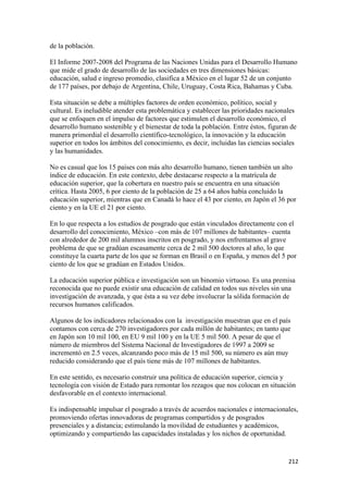 de la población.

El Informe 2007-2008 del Programa de las Naciones Unidas para el Desarrollo Humano
que mide el grado de desarrollo de las sociedades en tres dimensiones básicas:
educación, salud e ingreso promedio, clasifica a México en el lugar 52 de un conjunto
de 177 países, por debajo de Argentina, Chile, Uruguay, Costa Rica, Bahamas y Cuba.

Esta situación se debe a múltiples factores de orden económico, político, social y
cultural. Es ineludible atender esta problemática y establecer las prioridades nacionales
que se enfoquen en el impulso de factores que estimulen el desarrollo económico, el
desarrollo humano sostenible y el bienestar de toda la población. Entre éstos, figuran de
manera primordial el desarrollo científico-tecnológico, la innovación y la educación
superior en todos los ámbitos del conocimiento, es decir, incluidas las ciencias sociales
y las humanidades.

No es casual que los 15 países con más alto desarrollo humano, tienen también un alto
índice de educación. En este contexto, debe destacarse respecto a la matrícula de
educación superior, que la cobertura en nuestro país se encuentra en una situación
crítica. Hasta 2005, 6 por ciento de la población de 25 a 64 años había concluido la
educación superior, mientras que en Canadá lo hace el 43 por ciento, en Japón el 36 por
ciento y en la UE el 21 por ciento.

En lo que respecta a los estudios de posgrado que están vinculados directamente con el
desarrollo del conocimiento, México –con más de 107 millones de habitantes– cuenta
con alrededor de 200 mil alumnos inscritos en posgrado, y nos enfrentamos al grave
problema de que se gradúan escasamente cerca de 2 mil 500 doctores al año, lo que
constituye la cuarta parte de los que se forman en Brasil o en España, y menos del 5 por
ciento de los que se gradúan en Estados Unidos.

La educación superior pública e investigación son un binomio virtuoso. Es una premisa
reconocida que no puede existir una educación de calidad en todos sus niveles sin una
investigación de avanzada, y que ésta a su vez debe involucrar la sólida formación de
recursos humanos calificados.

Algunos de los indicadores relacionados con la investigación muestran que en el país
contamos con cerca de 270 investigadores por cada millón de habitantes; en tanto que
en Japón son 10 mil 100, en EU 9 mil 100 y en la UE 5 mil 500. A pesar de que el
número de miembros del Sistema Nacional de Investigadores de 1997 a 2009 se
incrementó en 2.5 veces, alcanzando poco más de 15 mil 500, su número es aún muy
reducido considerando que el país tiene más de 107 millones de habitantes.

En este sentido, es necesario construir una política de educación superior, ciencia y
tecnología con visión de Estado para remontar los rezagos que nos colocan en situación
desfavorable en el contexto internacional.

Es indispensable impulsar el posgrado a través de acuerdos nacionales e internacionales,
promoviendo ofertas innovadoras de programas compartidos y de posgrados
presenciales y a distancia; estimulando la movilidad de estudiantes y académicos,
optimizando y compartiendo las capacidades instaladas y los nichos de oportunidad.


                                                                                      212 
 