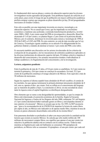 Es fundamental abrir nuevas plazas y centros de educación superior para los jóvenes
investigadores recién egresados del posgrado. Este problema requiere de solución en el
corto plazo, pues existe el riesgo de que la población con mayor calificación académica
prefiera emigrar a países que aseguran su pleno desarrollo (ya hay 20 mil posgraduados
mexicanos en Estados Unidos).

Esto sólo es posible con una importante inversión en ciencia y tecnología y en
educación superior. No es casual que Corea, que ha impulsado su crecimiento
económico y mantiene una acelerada y sostenida transformación productiva, invirtió
entre 2000 y 2005, 6 por ciento anual del PIB en investigación y desarrollo; Brasil ha
alcanzado el 1.43 por ciento y se plantea llegar a 2 por ciento en la próxima década.
México, por el contrario, disminuyó la inversión para ciencia y tecnología de 1998 al
2010 de 0.46% a 0.36% del PIB. En este contexto, no está de más recordar que la Ley
de Ciencia y Tecnología vigente establece en su artículo 9 la obligatoriedad de los
gobiernos federal y estatales de destinar al menos 1 por ciento del PIB a este rubro.

Es necesaria también una discusión con los actores involucrados de los criterios de
evaluación de los posgrados y de los mecanismos de estímulos académicos aplicados en
las diversas instituciones de educación superior del país. El trabajo colectivo impulsa el
desarrollo del conocimiento y los actuales mecanismos tienden a individualizar el
trabajo académico y la fragmentación del conocimiento y de la investigación.

Lectura, asignatura pendiente

Entre la población de más de 15 años, el 9.6 por ciento es analfabeta; 16.3 por ciento no
terminó la primaria y 26.6 por ciento no concluyó la secundaria. En total, 52.5 por
ciento de la población constituye el rezago educativo de México. Esto equivale a más de
50 millones de mexicanos.

Según los expertos el idioma español tiene alrededor de 80 mil vocablos; el común de
los mortales, los que apenas terminaron la primaria dominan únicamente alrededor de 8
mil, esto es, apenas el diez por ciento. Esto se refleja en el conocimiento del lenguaje
que se transmite de padres a hijos. La conclusión es obvia: en una sociedad de clases
tanto la riqueza como el capital lingüístico se distribuyen desigualmente.

Otro elemento que se suma a esta desigualdad de oportunidades, es que la compra de
libros está relacionada a la posición económica de la familia. Según la Encuesta
Nacional de Ingresos y Gastos de los Hogares del año 2000, solamente 761 mil hogares
(3.3 por ciento) declararon haber realizado gastos en libros y enciclopedias durante el
mes anterior a la encuesta”. México es un país que no lee. En 1993, la SEP reconocía
que “pese a la recomendación de la UNESCO de impulsar la lectura de cuatro libros
per cápita al año, en México este indicador es de apenas medio libro, mientras la tasa de
lectura en países altamente desarrollados está arriba de los treinta libros”.

Este panorama desolador se profundiza al saber con mayor precisión la cantidad real de
lectores que existen en nuestro México. Se calcula que sólo medio millón (de 100
millones de mexicanos) compra libros; eso significa que apenas el uno por ciento (en
relación a la población adulta) está en contacto con la cultura escrita. Todavía más:
mientras en Inglaterra por cada mil habitantes se consumen 700 ejemplares de
periódicos, en México sólo se consumen 10 ejemplares -el uno por ciento- por cada mil

                                                                                      213 
 