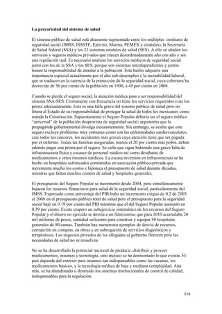 La precariedad del sistema de salud

El sistema público de salud está altamente segmentado entre los múltiples institutos de
seguridad social (IMSS, ISSSTE, Ejército, Marina, PEMEX y estatales), la Secretaría
de Salud federal (SSA) y los 32 sistemas estatales de salud (SES). A ello se añaden los
servicios y seguros médicos privados que crecen desordenadamente año con año y sin
una regulación real. Es necesario analizar los servicios médicos de seguridad social
junto con los de la SSA y los SES, porque son sistemas interdependientes y juntos
tienen la responsabilidad de atender a la población. Este hecho adquiere una
importancia especial actualmente por el alto sub-desempleo y la inestabilidad laboral,
que se traducen en la carencia de la protección de la seguridad social, cuya cobertura ha
decrecido de 56 por ciento de la población en 1990, a 45 por ciento en 2008.

Cuando se pierde el seguro social, la atención médica pasa a ser responsabilidad del
sistema SSA-SES. Ciertamente con frecuencia no tiene los servicios requeridos o no los
presta adecuadamente. Esta es una falla grave del sistema público de salud pero no
libera al Estado de su responsabilidad de proteger la salud de todos los mexicanos como
manda la Constitución. Supuestamente el Seguro Popular debería ser el seguro médico
“universal” de la población desprovista de seguridad social; argumento que la
propaganda gubernamental divulga incesantemente. Sin embargo, se oculta que este
seguro excluye problemas muy comunes como son las enfermedades cardiovasculares,
casi todos los cánceres, los accidentes más graves cuya atención tiene que ser pagada
por el enfermo. Todas las familias aseguradas, menos el 20 por ciento más pobre, deben
además pagar una prima por el seguro. Se calla que sigue habiendo una grave falta de
infraestructura física y escasez de personal médico así como desabasto de
medicamentos y otros insumos médicos. La escasa inversión en infraestructura se ha
hecho en hospitales sofisticados construidos en asociación público-privada que
incrementa mucho los costos e hipoteca el presupuesto de salud durante décadas,
mientras que faltan muchos centros de salud y hospitales generales.

El presupuesto del Seguro Popular se incrementó desde 2004, pero simultáneamente
bajaron los recursos financieros para salud de la seguridad social, particularmente del
IMSS. Expresado como porcentaje del PIB hubo un incremento exiguo de 0.2 de 2003
al 2008 en el presupuesto público total de salud pero el presupuesto para la seguridad
social bajó en 0.19 por ciento del PIB mientras que el del Seguro Popular aumentó en
0.39 por ciento. Existe empero un subejercicio sistemático de los recursos del Seguro
Popular y el dinero no ejercido se desvía a un fideicomiso que para 2010 acumulaba 20
mil millones de pesos, cantidad suficiente para construir y equipar 50 hospitales
generales de 80 camas. También hay numerosos ejemplos de desvío de recursos,
corrupción en compras, en obras y en subrogación de servicios diagnósticos y
terapéuticos. Los negocios privados de los allegados al gobierno florecen pero las
necesidades de salud no se resuelven.

No se ha desarrollado la potencial nacional de producir, distribuir y proveer
medicamentos, insumos y tecnología, sino incluso se ha desmontado lo que existía. El
país depende del exterior para insumos tan indispensables como las vacunas, los
medicamentos básicos, y la tecnología médica de baja y mediana complejidad. Aún
más, se ha abandonado o destruido los sistemas institucionales de control de calidad,
indispensables para la regulación.


                                                                                      216 
 