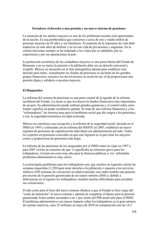 Fortalecer el derecho a una pensión y un nuevo sistema de pensiones

La situación de los adultos mayores es uno de los problemas sociales más apremiantes
de la nación. Es una problemática que concierne a cerca de seis y medio millón de
personas mayores de 65 años y sus familiares. El aumento de la esperanza de vida debe
traducirse en más años de disfrute y no en una vida de privaciones y angustias. En la
cultura mexicana siempre se ha respetado a los viejos por su sabiduría, por su
experiencia y por sus aportaciones al país.

La protección económica de los ciudadanos mayores es una pieza básica del Estado de
Bienestar y en su marco la pensión o la jubilación debe ser un derecho universal y
exigible. México se encuentra en la fase demográfica óptima para establecer este
derecho para todos. Actualmente los fondos de pensiones es un botín de los grandes
grupos financieros, nosotros los devolveremos su razón de ser; el de proporcionar una
pensión digna y solidaria a nuestros mayores.


El Diagnóstico

La reforma del sistema de pensiones es una parte central de la agenda de la reforma
neoliberal del Estado. La razón es que involucra los fondos financieros más importantes
de un país. Su administración puede redituar grandes ganancias y el control sobre estos
fondos significa un poder económico grande. Se trata de una reforma financiera y a los
“reformadores” les interesa muy poco el problema social que dio origen a las pensiones,
o sea, la seguridad económica en edad avanzada.

México no constituye una excepción y la reforma de la seguridad social, iniciada en el
IMSS en 1995 y culminada con la reforma del ISSSTE en 2007, estableció un nuevo
régimen de pensiones de capitalización individual con administración privada. Todos
los expertos en pensiones coinciden en que este régimen es el que tiene los mayores
costos y proporciona las pensiones más bajas.

La reforma de las pensiones de los asegurados por el IMSS entró en vigor en 1997 y
para 2007 existía un consenso de que: i) significaba un retroceso grave para los
trabajadores; ii) tenía un costo muy alto para la finanzas públicas y; iii) enfrentaba
problemas administrativos muy serios.

Los principales problemas para los trabajadores son: que muchos no lograrán cotizar las
semanas requeridas (1,250) para tener derecho a la jubilación o siquiera a los servicios
médicos (850 semanas de cotización) en edad avanzada; casi nadie tendrán una pensión
por encima de la pensión garantizada de un salario mínimo (SM) y; debido a
deficiencias en el registro los trabajadores, tendrán muchas dificultades para acreditar
sus cotizaciones.

El alto costo para el fisco del nuevo sistema obedece a que el Estado se hizo cargo del
“costo de transición” al nuevo sistema y además de completar el dinero para la pensión
garantizada. Entre ambos ascienden a un 1 por ciento del PIB anual sólo para el IMSS.
El problema administrativo con mayor impacto sobre los trabajadores es el gran número
de cuentas inactivas, unas 25 millones en mayo de 2010 en comparación con las 14.3
                                                                                         218 
 