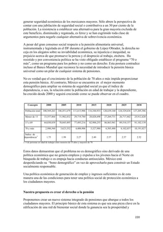 generar seguridad económica de los mexicanos mayores. Sólo abren la perspectiva de
contar con una jubilación de seguridad social o contributiva a un 30 por ciento de la
población. La resistencia a establecer una alternativa para la gran mayoría excluida de
este beneficio, disminuida y regateada, es feroz y se han esgrimido toda clase de
argumentos para negarle cualquier alternativa de sobrevivencia económica.

A pesar del gran consenso social respecto a la pensión alimentaria universal,
instrumentada y legislada en el DF durante el gobierno de López Obrador, la derecha no
ceja en los alegatos sobre su inviabilidad económica, su injusticia e inequidad, su
prejuicio acerca de que promueve la pereza y el desprecio al trabajo, etcétera. Ha
resistido y por conveniencia política se ha visto obligado establecer el programa “70 o
más”, como un programa para los pobres y no como un derecho. Esta postura contradice
incluso al Banco Mundial que reconoce la necesidad de introducir la pensión básica
universal como un pilar de cualquier sistema de pensiones.

No es verdad que el crecimiento de la población de 70 años o más impida proporcionar
esta pensión básica. Al contrario, México se encuentra en el mejor momento
demográfico para ampliar su sistema de seguridad social ya que el índice de
dependencia, o sea, la relación entre la población en edad de trabajar y la dependiente,
ha crecido desde 2000 y seguirá creciendo como se puede observar en el cuadro.


       Concepto          2000             2005             2010            2015         2020          2025          2030

    Población total   100,569,263     106,451,679      111,613,906      116,344,933   120,639,160   124,329,636   127,205,586

    Menor de 15        33,557,864      31,982,832       29,719,784       28,028,698    27,269,731    26,717,442    25,912,420

    15 a 69            64,030,839      70,845,495       77,493,216       82,988,255    86,863,941    89,510,157    91,102,139

    70 y más            2,980,560        3,623,352        4,400,906       5,327,980     6,505,488     8,102,037    10,191,027

     Índice de
    dependencia1/        1.75             1.99             2.27             2.49         2.57          2.57          2.52

1/ # de personas en edad de trabajar entre menores de 15 años y mayores de 70



Estos datos demuestran que el problema no es demográfico sino derivado de una
política económica que no genera empleos y expulsa a los jóvenes hacia el Norte en
búsqueda de trabajo o os empuja hacia conductas antisociales. México está
desperdiciando su “bono demográfico” en vez de aprovecharlo para construir un Estado
socialmente responsable.

Una política económica de generación de empleo y ingresos suficientes es de esta
manera una de las condiciones para tener una política social de protección económica a
los ciudadanos mayores.


Nuestra propuesta es crear el derecho a la pensión

Proponemos crear un nuevo sistema integrado de pensiones que abarque a todos los
ciudadanos mayores. El principio básico de esta sistema es que sea una pieza clave en la
edificación de una red de bienestar social donde la ganancia sea la prosperidad y

                                                                                                                   220 
 
