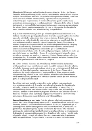 El destino de México está atado al destino de nuestra infancia y de las y los jóvenes.
Todas las políticas públicas y sociales tendrán como prioridad respetar y hacer respetar,
también los derechos de la infancia y la juventud; el cumplimiento de todos y cada uno
de los convenios, tratados internacionales y leyes nacionales son prioridades
indiscutibles para el renacimiento de México. Buscaremos que la sociedad en su
conjunto sea corresponsable en el cuidado, nutrición y educación de los niños. El Estado
debe asumir su responsabilidad a contar con instituciones y programas que garanticen a
los niños y jóvenes mexicanos su derecho a la vida, la alimentación, la educación, la
salud, un medio ambiente sano, a la recreación y al esparcimiento.

Hoy existen siete millones de jóvenes que no tienen oportunidades de estudiar ni de
trabajar, y muchos más que no pueden tener un desarrollo adecuado y pleno. En muchos
casos, las autoridades actúan como si ser joven es sinónimo de delincuente y se
criminalizan sus estilos de vida. En contraste, en todas partes se manifiesta la falta de
oportunidades recreativas, culturales y deportivas para los jóvenes. No obstante, y
ajenos a cualquier acción gubernamental, los jóvenes han producido nuevos códigos y
formas de convivencia y de expresión y desarrollo en la sociedad. A través de sus
expresiones culturales han generado comunidades que se identifican con
representaciones artísticas, estilos de vestir, códigos del lenguaje mediante los cuales les
permite fortalecer sus identidades y formas de convivencia que fortalecen los lazos
sociales en un mundo que les niega el presente y el futuro. Estas creaciones colectivas
de organización y de expresión los han convertido en sujetos activos en el desarrollo de
la sociedad, por lo que se les debe reconocer y respetar.

En México continúa existiendo una fobia oficial y persecución a las expresiones
artísticas de los jóvenes, como la música tecno, el graffiti, los nuevos deportes urbanos,
el rock, las formas de convivencia etcétera; mientras que en otros países se le dado una
apertura a la diversidad cultural y a las propuestas de los jóvenes. Nunca más la
vestimenta, los tatuajes, el peinado o el lenguaje del joven deben ser pautas para la
estigmatización y criminalización de los jóvenes. Antes bien, debe considerarse un
valor la reproducción y generación de formas de identidad creadas por ellos mismos a
partir de su propio entorno social.

La política incluyente hacia los jóvenes debe sentar las bases para garantizarles
oportunidades equitativas de desarrollo como el empleo, la salud, la educación y la
vivienda; y promover condiciones para su autorrealización, a la instrucción y el
desarrollo integral como seres humanos en los campos de las artes, el deporte y la
creación. También se debe promover programas de atención a sus derechos sexuales y
hacia una educación sexual científica y sin prejuicios, buscando la sensibilización y
capacitación de maestros, padres de familia y servidores públicos.

Promoción del deporte para todos. Ante los pobres resultados de nuestro deporte,
tanto a nivel competitivo y como práctica social, es necesario reorientar una política que
incentive, promueva y difunda una cultura deportiva. Por lo cual, proponemos que se
debe impulsar el deporte en tres grandes áreas: el deporte amateur, el profesional y el
paralímpico. Se deben mejorar y equipar instalaciones deportivas; debe crearse un
centro de alto rendimiento por entidad federativa; se debe conformar un programa para
la detección de los nuevos talentos deportivos desde los niveles básicos y no sólo en las
olimpiadas infantil y juvenil; además del fomento a las competencias deportivas en
todas las especialidades. De igual manera, es necesario fortalecer las instituciones

                                                                                        222 
 