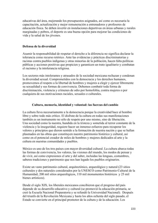 educativas del área, mejorando los presupuestos asignados, así como es necesaria la
capacitación, actualización y mejor remuneración a entrenadores y profesores de
educación física. Se deben invertir en instalaciones deportivas en áreas urbanas y rurales
marginadas y pobres, el deporte es una buena opción para mejorar las condiciones de
vida y la salud de los jóvenes.


Defensa de la diversidad

Asumir la responsabilidad de respetar el derecho a la diferencia no significa declarar la
tolerancia como recurso retórico. Ante las evidencias y prácticas discriminatorias y
racistas contra pueblos indígenas y otras minorías de la población, hacen falta políticas
públicas y acciones positivas que propicien y garanticen un trato igualitario y combatan
el racismo y la intolerancia religiosa.

Los sectores más intolerantes y atrasados de la sociedad mexicana rechazan y condenan
la diversidad sexual. Comprometidos con la democracia y los derechos humanos,
promovemos el respeto a la libertad de hombres y mujeres a elegir y ejercer libremente
su sexualidad y sus formas de convivencia. Debemos combatir toda forma de
discriminación, violencia y crímenes de odio por homofobia, contra mujeres o por
cualquiera de sus motivaciones raciales, sexuales o culturales.


       Cultura, memoria, identidad y voluntad: las fuerzas del cambio

La cultura lleva necesariamente a la democracia porque la creatividad hace al hombre
libre y sobre todo más crítico. El disfrute de la cultura en todas sus manifestaciones
también es un instrumento no sólo de respeto por uno mismo, sino de liberación.
Una sociedad como la nuestra, hundida en la tristeza y sometida al terror constante de la
violencia y la inseguridad, requiere hacer un inmenso esfuerzo para recuperar los
valores y principios que dieron sentido a la formación de nuestra nación y que se hallan
plasmados en las obras que constituyen nuestro patrimonio histórico y cultural, así
como en el potencial creador de miles de hombres y mujeres dedicados al arte y la
cultura en nuestras comunidades y pueblos.

México es uno de los tres países con mayor diversidad cultural. La cultura abarca todas
las formas de convivencia, los valores, las visiones del mundo, los modos de pensar y
de vivir, así como expresiones el arte y del saber, incluidas las lenguas, costumbres,
saberes tradiciones y patrimonio que nos han legado los pueblos originarios.

Existe un vasto patrimonio cultural, arquitectónico, arqueológico y natural (23 sitios
culturales y dos naturales considerados por la UNESCO como Patrimonio Cultural de la
Humanidad; 200 mil sitios arqueológicos, 110 mil monumentos históricos y 25 mil
bienes artísticos).

Desde el siglo XIX, los liberales mexicanos concibieron que el progreso del país
depende de su desarrollo educativo y cultural (se promovió la educación primaria, se
creó la Escuela Nacional Preparatoria y se refundó la Universidad Nacional). Después
del triunfo de la Revolución Mexicana y hasta los años ochenta del siglo pasado, el
Estado se convierte en el principal promotor de la cultura y de la educación. Los

                                                                                      223 
 