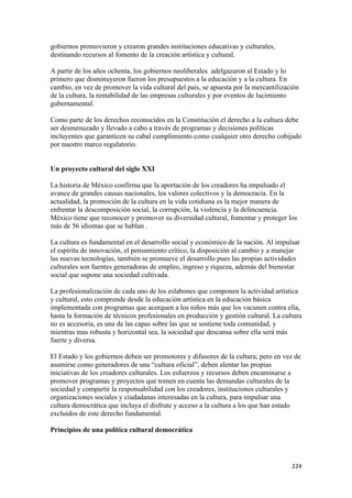 gobiernos promovieron y crearon grandes instituciones educativas y culturales,
destinando recursos al fomento de la creación artística y cultural.

A partir de los años ochenta, los gobiernos neoliberales adelgazaron al Estado y lo
primero que disminuyeron fueron los presupuestos a la educación y a la cultura. En
cambio, en vez de promover la vida cultural del país, se apuesta por la mercantilización
de la cultura, la rentabilidad de las empresas culturales y por eventos de lucimiento
gubernamental.

Como parte de los derechos reconocidos en la Constitución el derecho a la cultura debe
ser desmenuzado y llevado a cabo a través de programas y decisiones políticas
incluyentes que garanticen su cabal cumplimiento como cualquier otro derecho cobijado
por nuestro marco regulatorio.


Un proyecto cultural del siglo XXI

La historia de México confirma que la aportación de los creadores ha impulsado el
avance de grandes causas nacionales, los valores colectivos y la democracia. En la
actualidad, la promoción de la cultura en la vida cotidiana es la mejor manera de
enfrentar la descomposición social, la corrupción, la violencia y la delincuencia.
México tiene que reconocer y promover su diversidad cultural, fomentar y proteger los
más de 56 idiomas que se hablan .

La cultura es fundamental en el desarrollo social y económico de la nación. Al impulsar
el espíritu de innovación, el pensamiento crítico, la disposición al cambio y a manejar
las nuevas tecnologías, también se promueve el desarrollo pues las propias actividades
culturales son fuentes generadoras de empleo, ingreso y riqueza, además del bienestar
social que supone una sociedad cultivada.

La profesionalización de cada uno de los eslabones que componen la actividad artística
y cultural, esto comprende desde la educación artística en la educación básica
implementada con programas que acerquen a los niños más que los vacunen contra ella,
hasta la formación de técnicos profesionales en producción y gestión cultural. La cultura
no es accesoria, es una de las capas sobre las que se sostiene toda comunidad, y
mientras mas robusta y horizontal sea, la sociedad que descansa sobre ella será más
fuerte y diversa.

El Estado y los gobiernos deben ser promotores y difusores de la cultura; pero en vez de
asumirse como generadores de una “cultura oficial”, deben alentar las propias
iniciativas de los creadores culturales. Los esfuerzos y recursos deben encaminarse a
promover programas y proyectos que tomen en cuenta las demandas culturales de la
sociedad y compartir la responsabilidad con los creadores, instituciones culturales y
organizaciones sociales y ciudadanas interesadas en la cultura, para impulsar una
cultura democrática que incluya el disfrute y acceso a la cultura a los que han estado
excluidos de este derecho fundamental.

Principios de una política cultural democrática




                                                                                     224 
 