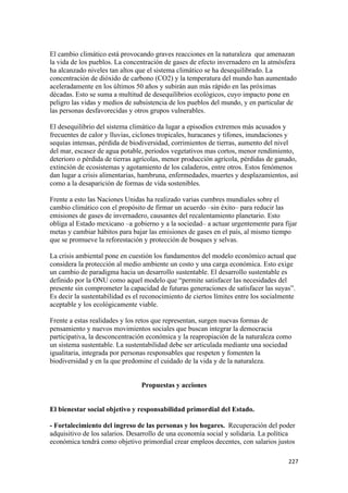 El cambio climático está provocando graves reacciones en la naturaleza que amenazan
la vida de los pueblos. La concentración de gases de efecto invernadero en la atmósfera
ha alcanzado niveles tan altos que el sistema climático se ha desequilibrado. La
concentración de dióxido de carbono (CO2) y la temperatura del mundo han aumentado
aceleradamente en los últimos 50 años y subirán aun más rápido en las próximas
décadas. Esto se suma a multitud de desequilibrios ecológicos, cuyo impacto pone en
peligro las vidas y medios de subsistencia de los pueblos del mundo, y en particular de
las personas desfavorecidas y otros grupos vulnerables.

El desequilibrio del sistema climático da lugar a episodios extremos más acusados y
frecuentes de calor y lluvias, ciclones tropicales, huracanes y tifones, inundaciones y
sequías intensas, pérdida de biodiversidad, corrimientos de tierras, aumento del nivel
del mar, escasez de agua potable, periodos vegetativos mas cortos, menor rendimiento,
deterioro o pérdida de tierras agrícolas, menor producción agrícola, pérdidas de ganado,
extinción de ecosistemas y agotamiento de los caladeros, entre otros. Estos fenómenos
dan lugar a crisis alimentarias, hambruna, enfermedades, muertes y desplazamientos, así
como a la desaparición de formas de vida sostenibles.

Frente a esto las Naciones Unidas ha realizado varias cumbres mundiales sobre el
cambio climático con el propósito de firmar un acuerdo –sin éxito– para reducir las
emisiones de gases de invernadero, causantes del recalentamiento planetario. Esto
obliga al Estado mexicano –a gobierno y a la sociedad– a actuar urgentemente para fijar
metas y cambiar hábitos para bajar las emisiones de gases en el país, al mismo tiempo
que se promueve la reforestación y protección de bosques y selvas.

La crisis ambiental pone en cuestión los fundamentos del modelo económico actual que
considera la protección al medio ambiente un costo y una carga económica. Esto exige
un cambio de paradigma hacia un desarrollo sustentable. El desarrollo sustentable es
definido por la ONU como aquel modelo que “permite satisfacer las necesidades del
presente sin comprometer la capacidad de futuras generaciones de satisfacer las suyas”.
Es decir la sustentabilidad es el reconocimiento de ciertos límites entre los socialmente
aceptable y los ecológicamente viable.

Frente a estas realidades y los retos que representan, surgen nuevas formas de
pensamiento y nuevos movimientos sociales que buscan integrar la democracia
participativa, la desconcentración económica y la reapropiación de la naturaleza como
un sistema sustentable. La sustentabilidad debe ser articulada mediante una sociedad
igualitaria, integrada por personas responsables que respeten y fomenten la
biodiversidad y en la que predomine el cuidado de la vida y de la naturaleza.


                                 Propuestas y acciones


El bienestar social objetivo y responsabilidad primordial del Estado.

- Fortalecimiento del ingreso de las personas y los hogares. Recuperación del poder
adquisitivo de los salarios. Desarrollo de una economía social y solidaria. La política
económica tendrá como objetivo primordial crear empleos decentes, con salarios justos

                                                                                      227 
 