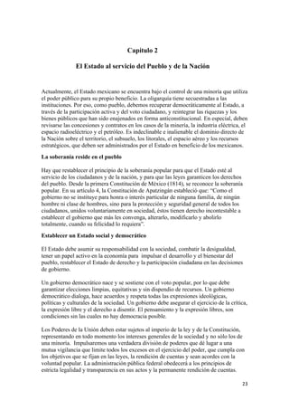 Capítulo 2

               El Estado al servicio del Pueblo y de la Nación


Actualmente, el Estado mexicano se encuentra bajo el control de una minoría que utiliza
el poder público para su propio beneficio. La oligarquía tiene secuestradas a las
instituciones. Por eso, como pueblo, debemos recuperar democráticamente al Estado, a
través de la participación activa y del voto ciudadano, y reintegrar las riquezas y los
bienes públicos que han sido enajenados en forma anticonstitucional. En especial, deben
revisarse las concesiones y contratos en los casos de la minería, la industria eléctrica, el
espacio radioeléctrico y el petróleo. Es indeclinable e inalienable el dominio directo de
la Nación sobre el territorio, el subsuelo, los litorales, el espacio aéreo y los recursos
estratégicos, que deben ser administrados por el Estado en beneficio de los mexicanos.
La soberanía reside en el pueblo

Hay que restablecer el principio de la soberanía popular para que el Estado esté al
servicio de los ciudadanos y de la nación, y para que las leyes garanticen los derechos
del pueblo. Desde la primera Constitución de México (1814), se reconoce la soberanía
popular. En su artículo 4, la Constitución de Apatzingán estableció que: “Como el
gobierno no se instituye para honra o interés particular de ninguna familia, de ningún
hombre ni clase de hombres, sino para la protección y seguridad general de todos los
ciudadanos, unidos voluntariamente en sociedad, éstos tienen derecho incontestable a
establecer el gobierno que más les convenga, alterarlo, modificarlo y abolirlo
totalmente, cuando su felicidad lo requiera”.
Establecer un Estado social y democrático

El Estado debe asumir su responsabilidad con la sociedad, combatir la desigualdad,
tener un papel activo en la economía para impulsar el desarrollo y el bienestar del
pueblo, restablecer el Estado de derecho y la participación ciudadana en las decisiones
de gobierno.

Un gobierno democrático nace y se sostiene con el voto popular, por lo que debe
garantizar elecciones limpias, equitativas y sin dispendio de recursos. Un gobierno
democrático dialoga, hace acuerdos y respeta todas las expresiones ideológicas,
políticas y culturales de la sociedad. Un gobierno debe asegurar el ejercicio de la crítica,
la expresión libre y el derecho a disentir. El pensamiento y la expresión libres, son
condiciones sin las cuales no hay democracia posible.

Los Poderes de la Unión deben estar sujetos al imperio de la ley y de la Constitución,
representando en todo momento los intereses generales de la sociedad y no sólo los de
una minoría. Impulsaremos una verdadera división de poderes que dé lugar a una
mutua vigilancia que limite todos los excesos en el ejercicio del poder, que cumpla con
los objetivos que se fijan en las leyes, la rendición de cuentas y sean acordes con la
voluntad popular. La administración pública federal obedecerá a los principios de
estricta legalidad y transparencia en sus actos y la permanente rendición de cuentas.

                                                                                         23 
 