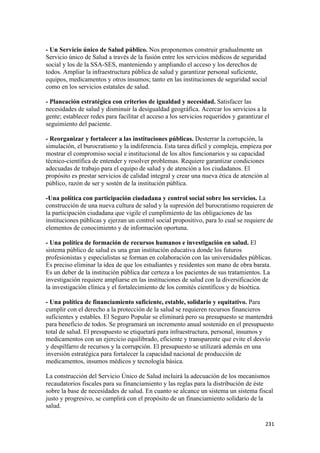 - Un Servicio único de Salud público. Nos proponemos construir gradualmente un
Servicio único de Salud a través de la fusión entre los servicios médicos de seguridad
social y los de la SSA-SES, manteniendo y ampliando el acceso y los derechos de
todos. Ampliar la infraestructura pública de salud y garantizar personal suficiente,
equipos, medicamentos y otros insumos; tanto en las instituciones de seguridad social
como en los servicios estatales de salud.

- Planeación estratégica con criterios de igualdad y necesidad. Satisfacer las
necesidades de salud y disminuir la desigualdad geográfica. Acercar los servicios a la
gente; establecer redes para facilitar el acceso a los servicios requeridos y garantizar el
seguimiento del paciente.

- Reorganizar y fortalecer a las instituciones públicas. Desterrar la corrupción, la
simulación, el burocratismo y la indiferencia. Esta tarea difícil y compleja, empieza por
mostrar el compromiso social e institucional de los altos funcionarios y su capacidad
técnico-científica de entender y resolver problemas. Requiere garantizar condiciones
adecuadas de trabajo para el equipo de salud y de atención a los ciudadanos. El
propósito es prestar servicios de calidad integral y crear una nueva ética de atención al
público, razón de ser y sostén de la institución pública.

-Una política con participación ciudadana y control social sobre los servicios. La
construcción de una nueva cultura de salud y la supresión del burocratismo requieren de
la participación ciudadana que vigile el cumplimiento de las obligaciones de las
instituciones públicas y ejerzan un control social propositivo, para lo cual se requiere de
elementos de conocimiento y de información oportuna.

- Una política de formación de recursos humanos e investigación en salud. El
sistema público de salud es una gran institución educativa donde los futuros
profesionistas y especialistas se forman en colaboración con las universidades públicas.
Es preciso eliminar la idea de que los estudiantes y residentes son mano de obra barata.
Es un deber de la institución pública dar certeza a los pacientes de sus tratamientos. La
investigación requiere ampliarse en las instituciones de salud con la diversificación de
la investigación clínica y el fortalecimiento de los comités científicos y de bioética.

- Una política de financiamiento suficiente, estable, solidario y equitativo. Para
cumplir con el derecho a la protección de la salud se requieren recursos financieros
suficientes y estables. El Seguro Popular se eliminará pero su presupuesto se mantendrá
para beneficio de todos. Se programará un incremento anual sostenido en el presupuesto
total de salud. El presupuesto se etiquetará para infraestructura, personal, insumos y
medicamentos con un ejercicio equilibrado, eficiente y transparente que evite el desvío
y despilfarro de recursos y la corrupción. El presupuesto se utilizará además en una
inversión estratégica para fortalecer la capacidad nacional de producción de
medicamentos, insumos médicos y tecnología básica.

La construcción del Servicio Único de Salud incluirá la adecuación de los mecanismos
recaudatorios fiscales para su financiamiento y las reglas para la distribución de éste
sobre la base de necesidades de salud. En cuanto se alcance un sistema un sistema fiscal
justo y progresivo, se cumplirá con el propósito de un financiamiento solidario de la
salud.

                                                                                         231 
 