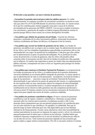 El derecho a una pensión y un nuevo sistema de pensiones.

- Garantizar la pensión universal para todos los adultos mayores. Es viable
financieramente, en cualquier escenario de crecimiento económico su monto no sería
más que entre 0.4 a 0.5% del PIB durante los próximos treinta años. Es mucho menos
de lo que los contribuyentes estamos pagando como país a causa de la reforma
privatizadora de las pensiones del IMSS e ISSSTE. Con un nuevo modelo económico
con crecimiento y generación de empleo no habría ninguna dificultad de sostener la
pensión porque México tiene cuenta con su bono demográfico favorable.

- Una política que elimine las pensiones de privilegio. Cancelar las altísimas
pensiones y prebendas de los altos funcionarios públicos, incluyendo las pensiones
vitalicias exorbitantes del Banco de México o la Suprema Corte de Justicia.

- Una política que rescate los fondos de pensiones de las Afore. Los fondos de
pensiones son públicos por su origen y por su estatuto legal. Su administración por parte
de las Afore y por las compañías aseguradoras especializadas en pensiones sólo es una
intermediación con cargo a la pensión de los trabajadores. Cada peso que ellas cobran
por la administración se quita a la pensión del trabajador. No se justifican los altos
costos de promoción y la toma de ganancias. Que las Afore sólo puedan cobrar
comisión sobre el incremento real del valor de los fondos invertidos por ellas ajustado
por la inflación. El cambio más importante es poner los fondos bajo una administración
pública eficiente y transparente tal como se hizo en Argentina para proteger los fondos
pensionarios.

- Una política que construya el Instituto Nacional de Pensiones. La recuperación de
los fondos de pensiones de las Afore y el establecimiento de la pensión alimentaria
universal redundaría en un sistema público integrado de pensiones. La mejor opción es
que la administración de todo el ciclo pensionario –recaudación, inversión de fondos y
pago de las pensiones— estuviera a cargo de un Instituto Nacional de Pensiones
descentralizado lo que reduciría los gastos de operación del sistema. La reglamentación
de este instituto debe ser muy estricta para reducir los márgenes de discrecionalidad,
para certificar el conocimiento técnico y la plena transparencia en su operación. El
nombramiento de los directivos debe garantizar una alta competencia profesional y
solvencia moral. El instituto contaría con los mecanismos necesarios de fiscalización y
supervisión para impedir desviación de fondos y prácticas indebidas.

- Una política de pensiones contributivas dignas. El nuevo sistema de pensiones
contributivas será de reparto, solidario y redistributivo. Abriremos un gran debate
nacional sobre los criterios para la pensión y la edad para acceder a ella. Como
principio básico proponemos que sea una pensión proporcional a la contribución pero
con un techo máximo lo que contribuye a la equidad y la solidaridad. Para que la
pensión tenga el monto suficiente para una vida digna habría que revisar distintas
alternativas de financiamiento. Existen varias alternativas entre ellas la posibilidad de
sustituir parcialmente la cuota por un impuesto de seguro social o volver a la cotización
patronal proporcional al salario que se eliminó en las reformas. También habría que
establecer esquemas compensatorios en el caso de introducir la jubilación por edad en
vez de años de servicio. Todo sistema de pensiones depende de una economía que
genere empleo y pague salarios remuneradores. Por ello es necesario analizar el sistema

                                                                                      232 
 