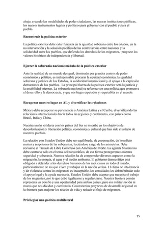 abajo, creando las modalidades de poder ciudadano, las nuevas instituciones públicas,
los nuevos instrumentos legales y políticos para gobernar con el pueblo y para el
pueblo.

Reconstruir la política exterior

La política exterior debe estar fundada en la igualdad soberana entre los estados, en la
no intervención y la solución pacífica de las controversias entre naciones y la
solidaridad entre los pueblos, que defienda los derechos de los migrantes, proyecte los
valores históricos de independencia y libertad.


Ejercer la soberanía nacional médula de la política exterior

Ante la realidad de un mundo desigual, dominado por grandes centros de poder
económico y político, es indispensable procurar la equidad económica, la igualdad
soberana y jurídica de los Estados, la solidaridad internacional y el apoyo a la expresión
democrática de los pueblos. La principal fuerza de la política exterior será la justicia y
la estabilidad internas. La soberanía nacional se refuerza con una política que promueva
el desarrollo y la democracia, y que nos haga respetados y respetables en el mundo.


Recuperar nuestro lugar en AL y diversificar las relaciones

México debe recuperar su pertenencia a América Latina y el Caribe, diversificando las
relaciones internacionales hacia todas las regiones y continentes, con países como
Brasil, India y China.

Nuestra unión solidaria con los países del Sur se inscribe en los objetivos de
descolonización y liberación política, económica y cultural que han sido el anhelo de
nuestros pueblos.

La relación con Estados Unidos debe ser equilibrada, de cooperación, de beneficio
mutuo y respetuosa de las soberanías, haciéndose cargo de las asimetrías. Debe
revisarse el Tratado de Libre Comercio con América del Norte. La agenda bilateral no
debe centrarse sólo en el tema del narcotráfico, de esa forma protegeremos nuestra
seguridad y soberanía. Nuestra relación ha de comprender diversos aspectos como la
migración, la energía, el agua y el medio ambiente. El gobierno democrático está
obligado a defender a los derechos humanos de los mexicanos en todo el mundo,
particularmente de los que viven y trabajan en la nación vecina. El clima de intolerancia
y de violencia contra los migrantes es inaceptable, los consulados les deben brindar todo
el apoyo legal y la ayuda necesaria. Estados Unidos debe aceptar que necesita el trabajo
de los migrantes, por lo que debe legalizarse y regularizarse. Nuestra frontera común
representa un desafío y una oportunidad para ambos países, pero sin militarización ni
muros que nos dividan y confronten. Generaremos proyectos de desarrollo regional en
la frontera para mejorar los niveles de vida y reducir el flujo de migrantes.


Privilegiar una política multilateral



                                                                                        25 
 
