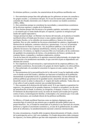 En términos políticos y sociales, las características de las políticas neoliberales son:

1.- Son autoritarias porque han sido aplicadas por los gobiernos en turno sin consultar a
los grupos sociales y económicos del país. En el caso de nuestro país, además se han
cometido dos fraudes electorales con el objetivo de sostener ese modelo económico
(1988 y 2006).
2.- Son centralistas porque no consideran las necesidades y características económicas
de las diversas regiones y estados de la Federación.
3.- Son clasistas porque sólo favorecen a los grandes capitales, nacionales y extranjeros
y a la minoría que se siente dueña del país; en especial, a quienes se enriquecen por
medio del capital especulativo.
Aunque promueven dejar en libertad a las fuerzas del mercado, en la práctica el modelo
neoliberal utiliza al Estado para favorecer a unas cuantas empresa: se les otorgan
privilegios fiscales, se les subsidia con recursos públicos y hasta se les rescata si
quiebran. Pero no sólo, también las favorecen controlando los salarios y legalizando la
destrucción de sindicatos, contratos colectivos y prestaciones. A su vez, les permiten
que encarezcan los bienes y servicios. Así, las políticas públicas y las acciones del
gobierno favorecen a las empresas inmobiliarias, mineras, las grandes cadenas de
autoservicio. En síntesis, se impide el concurso libre en el mercado y de las condiciones
de igualdad a los propietarios de tierras, a los productores de bienes y productos de
consumo básico, a pequeños y medianos empresarios, etcétera.
Una de las bases de esta política es la apertura comercial indiscriminada, sin ningún tipo
de protección a los productores nacionales, lo que convirtió al país en dependiente casi
absoluto del exterior.
4.- Son impulsoras de la privatización y reprivatización de las empresas públicas y las
actividades económicas, favoreciendo a los grupos de interés ligados a la esfera política.
5.- Han polarizado a la sociedad al concentrar la riqueza en unas cuantas manos –30
poderosos.
6.- Son promotoras de la mercantilización de la vida social, lo que ha implicado acabar
con el sentido social del Estado y debilitar sus funciones en beneficio de la población,
desmantelado la propiedad social y la planificación democrática. Se han eliminado las
políticas públicas que promueven la igualdad social y desarrollo del país: obras de
desarrollo social, la salud, la educación, el respeto del medio ambiente. Todas ellas son
el eje sobre el cual se puede construir una sociedad democrática.
7.- Son causantes de la destrucción del tejido social. Si lo que importa es garantizar los
negocios y las ganancias de las grandes empresas, lo demás es secundario; eso da carta
de naturalización al fraude, la mentira, la corrupción, el despojo, el lucro y la violencia.
El fenómeno de descomposición social, las miles de muertes provocadas por la guerra
contra el narco, la desintegración familiar, el desempleo y las carencias que viven cada
vez más mexicanos, son resultado directo de las políticas neoliberales.

En México, el Estado neoliberal funciona como un régimen oligárquico que se
encuentra bajo el control de una minoría que se apoderó del poder público para su
propio beneficio. Así, el Estado ha renunciado en la práctica a sus funciones de orientar,
promover y regular el crecimiento económico y, en aras de la globalización, ha cedido
parte de la soberanía y la autodeterminación nacional a intereses internacionales.

En estas circunstancias, el pueblo debe recuperar democráticamente al Estado, a través
de la participación activa y del voto ciudadano. Un Estado democrático debe reintegrar
las riquezas y los bienes públicos que han sido enajenados en forma anticonstitucional.

                                                                                           27 
 