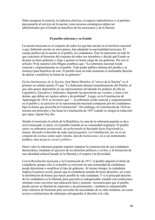 Debe recuperar la minería, la industria eléctrica, el espacio radioeléctrico y el petróleo
para ponerlo al servicio de la nación; estos recursos estratégicos deben ser
administrados por el Estado en beneficio de los mexicanos y de la Nación.


                       El pueblo soberano y su Estado

La nación mexicana es el conjunto de todos los que han nacido en el territorio nacional
o que, habiendo nacido en otros países, han adoptado la nacionalidad mexicana. El
cuerpo político de la nación es el pueblo, los ciudadanos. Éste la representa en todo lo
que concierne al bienestar del conjunto de todos sus miembros y decide qué Estado se
da para su buen gobierno y elige a quienes se harán cargo de ese gobierno. Por eso el
artículo 39 de nuestra Carta Magna establece que: “La soberanía nacional reside
esencial y originariamente en el pueblo. Todo poder público dimana del pueblo y se
instituye para beneficio de éste. El pueblo tiene en todo momento el inalienable derecho
de alterar o modificar la forma de su gobierno”.

En los Sentimientos de la Nación, José María Morelos, el “siervo de la Nación” es el
primero en señalar (punto 5º) que “La Soberanía dimana inmediatamente del Pueblo, el
que sólo quiere depositarla en sus representantes dividiendo los poderes de ella en
Legislativo, Ejecutivo y Judiciario, eligiendo las provincias sus vocales, y éstos a los
demás, que deben ser sujetos sabios y de probidad”. Luego, en la Constitución de
Apatzingán de 1814, se reconoce que “... la soberanía reside esencial y originariamente
en el pueblo y su ejercicio en la representación nacional compuesta por los ciudadanos
bajo la forma que prescriba la Constitución”. Sin embargo, la Constitución de 1824 no
retoma este principio y fue hasta la Constitución de 1857 cuando se integra la redacción
que sigue vigente hoy día.

Siendo el municipio la célula de la República, la cuna de la soberanía popular se da a
nivel municipal, es decir, en el pueblo reunido en su comunidad originaria. El pueblo
ejerce su soberanía instituyendo, no gobernando ni haciendo leyes (legislando) y,
menos, diciendo el derecho de cada cual (juzgando). La Constitución, así, no es un
conjunto de normas como suele vérsela, sino de instituciones, ni es un instrumento
jurídico, sino un pacto social y político.

Hacer valer la soberanía popular requiere impulsar la construcción de una ciudadanía
democrática, mediante el ejercicio de los derechos políticos y civiles, y la formación de
una identidad cultural basada en la libertad y el respeto a la diversidad.

Con la Revolución mexicana y la Constitución de 1917, el pueblo adquirió el título de
ciudadanía, porque sólo si el pueblo se convierte en una comunidad de ciudadanos
puede determinar o modificar el tipo de gobierno. Al mismo tiempo, la ciudadanía
implica la justicia social, puesto que la ciudadanía entraña diversos derechos, así como
la distribución de bienes que hacen posible la vida ciudadana. Y si el principal derecho
de los ciudadanos es la libertad, para ejercerla es indispensable cumplir con condiciones
mínimas como son tener una educación laica y gratuita –necesaria para que el pueblo
pueda ejercer su libertad de expresión y de pensamiento–; también es indispensable
tener mínimos de bienestar para solventar las necesidades de su vida cotidiana; así como
acceso a instituciones de salud para salvaguardar el derecho a la vida.


                                                                                         28 
 