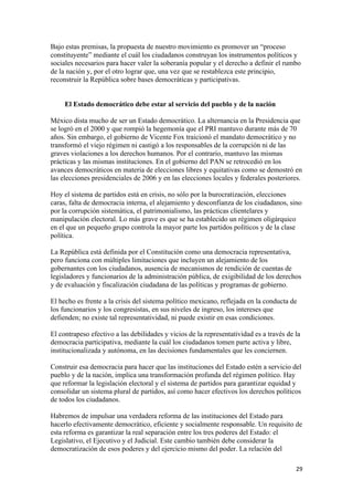 Bajo estas premisas, la propuesta de nuestro movimiento es promover un “proceso
constituyente” mediante el cuál los ciudadanos construyan los instrumentos políticos y
sociales necesarios para hacer valer la soberanía popular y el derecho a definir el rumbo
de la nación y, por el otro lograr que, una vez que se restablezca este principio,
reconstruir la República sobre bases democráticas y participativas.


     El Estado democrático debe estar al servicio del pueblo y de la nación

México dista mucho de ser un Estado democrático. La alternancia en la Presidencia que
se logró en el 2000 y que rompió la hegemonía que el PRI mantuvo durante más de 70
años. Sin embargo, el gobierno de Vicente Fox traicionó el mandato democrático y no
transformó el viejo régimen ni castigó a los responsables de la corrupción ni de las
graves violaciones a los derechos humanos. Por el contrario, mantuvo las mismas
prácticas y las mismas instituciones. En el gobierno del PAN se retrocedió en los
avances democráticos en materia de elecciones libres y equitativas como se demostró en
las elecciones presidenciales de 2006 y en las elecciones locales y federales posteriores.

Hoy el sistema de partidos está en crisis, no sólo por la burocratización, elecciones
caras, falta de democracia interna, el alejamiento y desconfianza de los ciudadanos, sino
por la corrupción sistemática, el patrimonialismo, las prácticas clientelares y
manipulación electoral. Lo más grave es que se ha establecido un régimen oligárquico
en el que un pequeño grupo controla la mayor parte los partidos políticos y de la clase
política.

La República está definida por el Constitución como una democracia representativa,
pero funciona con múltiples limitaciones que incluyen un alejamiento de los
gobernantes con los ciudadanos, ausencia de mecanismos de rendición de cuentas de
legisladores y funcionarios de la administración pública, de exigibilidad de los derechos
y de evaluación y fiscalización ciudadana de las políticas y programas de gobierno.

El hecho es frente a la crisis del sistema político mexicano, reflejada en la conducta de
los funcionarios y los congresistas, en sus niveles de ingreso, los intereses que
defienden; no existe tal representatividad, ni puede existir en esas condiciones.

El contrapeso efectivo a las debilidades y vicios de la representatividad es a través de la
democracia participativa, mediante la cuál los ciudadanos tomen parte activa y libre,
institucionalizada y autónoma, en las decisiones fundamentales que les conciernen.

Construir esa democracia para hacer que las instituciones del Estado estén a servicio del
pueblo y de la nación, implica una transformación profunda del régimen político. Hay
que reformar la legislación electoral y el sistema de partidos para garantizar equidad y
consolidar un sistema plural de partidos, así como hacer efectivos los derechos políticos
de todos los ciudadanos.

Habremos de impulsar una verdadera reforma de las instituciones del Estado para
hacerlo efectivamente democrático, eficiente y socialmente responsable. Un requisito de
esta reforma es garantizar la real separación entre los tres poderes del Estado: el
Legislativo, el Ejecutivo y el Judicial. Este cambio también debe considerar la
democratización de esos poderes y del ejercicio mismo del poder. La relación del

                                                                                         29 
 