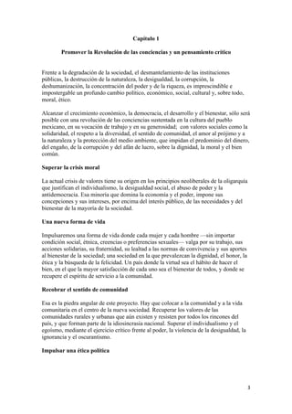 Capítulo 1

        Promover la Revolución de las conciencias y un pensamiento crítico


Frente a la degradación de la sociedad, el desmantelamiento de las instituciones
públicas, la destrucción de la naturaleza, la desigualdad, la corrupción, la
deshumanización, la concentración del poder y de la riqueza, es imprescindible e
impostergable un profundo cambio político, económico, social, cultural y, sobre todo,
moral, ético.

Alcanzar el crecimiento económico, la democracia, el desarrollo y el bienestar, sólo será
posible con una revolución de las conciencias sustentada en la cultura del pueblo
mexicano, en su vocación de trabajo y en su generosidad; con valores sociales como la
solidaridad, el respeto a la diversidad, el sentido de comunidad, el amor al prójimo y a
la naturaleza y la protección del medio ambiente, que impidan el predominio del dinero,
del engaño, de la corrupción y del afán de lucro, sobre la dignidad, la moral y el bien
común.

Superar la crisis moral

La actual crisis de valores tiene su origen en los principios neoliberales de la oligarquía
que justifican el individualismo, la desigualdad social, el abuso de poder y la
antidemocracia. Esa minoría que domina la economía y el poder, impone sus
concepciones y sus intereses, por encima del interés público, de las necesidades y del
bienestar de la mayoría de la sociedad.

Una nueva forma de vida

Impulsaremos una forma de vida donde cada mujer y cada hombre —sin importar
condición social, étnica, creencias o preferencias sexuales— valga por su trabajo, sus
acciones solidarias, su fraternidad, su lealtad a las normas de convivencia y sus aportes
al bienestar de la sociedad; una sociedad en la que prevalezcan la dignidad, el honor, la
ética y la búsqueda de la felicidad. Un país donde la virtud sea el hábito de hacer el
bien, en el que la mayor satisfacción de cada uno sea el bienestar de todos, y donde se
recupere el espíritu de servicio a la comunidad.

Recobrar el sentido de comunidad

Esa es la piedra angular de este proyecto. Hay que colocar a la comunidad y a la vida
comunitaria en el centro de la nueva sociedad. Recuperar los valores de las
comunidades rurales y urbanas que aún existen y resisten por todos los rincones del
país, y que forman parte de la idiosincrasia nacional. Superar el individualismo y el
egoísmo, mediante el ejercicio crítico frente al poder, la violencia de la desigualdad, la
ignorancia y el oscurantismo.

Impulsar una ética política




                                                                                              3 
 