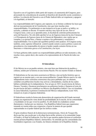 Ejecutivo con el Legislativo debe partir del respeto a la autonomía del Congreso, pero
procurando las coincidencias de acuerdo en beneficio del desarrollo social, económico y
político. La relación del Ejecutivo con el Poder Judicial debe ser respetuosa y apegarse
a la legalidad y al derecho.

Las responsabilidades del Congreso, por supuesto, no se limitan a elaborar las leyes que
derivan necesariamente de la Constitución, sino que tiene muchas otras
responsabilidades. Un parlamento es una instancia en la que se parla o se habla y se
escucha, y además se discute. El nuestro está hoy muy lejos de ser eso. Pero el
Congreso tiene, como ya se apuntaba antes, la facultad de controlar políticamente los
actos del Ejecutivo. No sólo debe aprobar la Ley de Ingresos (tarea de las dos Cámaras)
y el Presupuesto de Egresos (tarea de la Cámara de Diputados), sino vigilar que se
cumplan y se ejerzan bien, y llamar a cuentas a los gobernantes y someterlos a
responsabilidades. Eso es parte del equilibrio político entre poderes. El Congreso actúa,
también, como supremo tribunal de control cuando somete a juicio político o juicio de
procedencia a los responsables de ejercer el poder cuando cometen ilícitos en sus
funciones o violaciones graves a la Constitución y las leyes.

Un buen gobierno debe asumir sus responsabilidades públicas en todo momento y ello,
muchas veces, quiere decir, dar cuenta a los representantes de la Nación de todos sus
actos.


                                     El federalismo

El de México no es un pueblo unitario, sino más bien una federación de pueblos y
culturas, unidos por la historia en una misma Nación. Por eso nuestro Estado es federal.

El federalismo no fue una mera ocurrencia en México, sino un hecho histórico que se
registró en un enorme país y con una escasa población. Cuando México nació a la vida
independiente tenía vastísimas extensiones muy poco pobladas que, no obstante,
contaban con poblaciones locales muy activas y demandantes, muchas de las cuales
habían combatido por la independencia. Fue así que en 1823, las provincias de Jalisco,
Oaxaca, Yucatán y Zacatecas proclamaron sus gobiernos locales y llamaron al resto de
las provincias del país a establecer en México una República federal. Una vez triunfante
la causa federalista, la primera Constitución del México independiente, la de 1824,
instauró en el país el régimen federalista.

El federalismo resulta la forma más democrática de organización del Estado nacional,
porque esa organización viene desde las profundidades de la nación, de las comunidades
y localidades en las que viven los pueblos. Es allí donde los ciudadanos actúan
diariamente y luchan por sus intereses. Una República federal tiene que organizarse
tomando en cuenta todas esas exigencias y buscar la manera de que queden
representadas en el poder federal que las unifica a todas.

El gran estudioso francés de la democracia norteamericana, Alexis de Tocqueville,
decía que hay una escala que va de abajo hacia arriba: primero es la comunidad, luego
el Estado y al final la Federación. Eso fue lo que nuestros padres hicieron al conformar
nuestra primera República federal y democrática. Se entiende que las comunidades (las
localidades) organizan a sus Estados, las futuras entidades de la República federal,

                                                                                       30 
 