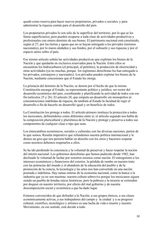 quedó como reserva para hacer nuevos propietarios, privados o sociales, y para
administrar la riqueza común para el desarrollo del país.

Los propietarios privados lo son sólo de la superficie del territorio, por lo que se les
llama superficiarios; pero pueden ocuparse a toda clase de actividades productivas y
profesionales con entero dominio de sus bienes. El patrimonio nacional está constituido,
según el 27, por las tierras y aguas que no se hayan entregado a los privados (terrenos
nacionales), por lo mares aledaños y sus fondos, por el subsuelo y sus riquezas y por el
espacio aéreo sobre el país.

Ese mismo artículo señala las actividades productivas que explotan los bienes de la
Nación y que quedarán en exclusiva reservados para la Nación. Entre ellos se
encuentran los hidrocarburos (el principal, el petróleo), la producción de electricidad y
otras actividades (ya no muchas, porque los regímenes derechistas los han entregado a
los privados, extranjeros y nacionales). Los privados pueden explotar los bienes de la
Nación, mediante concesiones que el Estado les otorga.

La primacía del dominio de la Nación, se denota por el hecho de que la misma
Constitución encarga al Estado, su representante político y jurídico, ser rector del
desarrollo económico del país, coordinando y planificando la actividad de todos con ese
fin (artículos 25 y 26). El artículo 28, que estipula un desarrollo sin monopolios ni
concentraciones indebidas de riqueza, da también al Estado la facultad de regir el
desarrollo a fin de hacerlo un desarrollo igual y en beneficio de todos.

La Constitución los protege a todos. El artículo primero instituye la protección a todos
los mexicanos, definiéndolos como diferentes entre sí; el artículo segundo nos habla de
la composición pluricultural y pluriétnica de la Nación y protege y preserva a todos sus
componentes de cualquier clase o tipo que sean.

Los intercambios económicos, sociales y culturales con las diversas naciones, parten de
lo que somos. Resulta imperativo que refundemos nuestra política internacional y le
demos un giro que nos permita hablar en derecho con los otros y hacernos respetar
como nosotros debemos respetarlos a ellos.

Se ha ido perdiendo la conciencia y la voluntad de preservar y hacer respetar la noción
del interés nacional. Los gobiernos derechistas que hemos padecido desde 1982, han
declinado la voluntad de luchar por nosotros mismos como nación. El entreguismo a los
intereses económicos y financieros del exterior, la pérdida de rumbo en nuestro trato
con las potencias del mundo y el abandono de la educación del pueblo y de la
promoción de la ciencia, la tecnología y las artes nos han convertido en una nación
postrada e indefensa. Hay ramas enteras de la economía nacional, como la banca o la
industria que ya no son nuestras; nuestra cultura sobrevive porque los mexicanos siguen
siendo un pueblo de hondas raíces históricas, pero la pobreza y la miseria se extienden
por doquier en nuestro territorio, por efecto del mal gobierno y de nuestra
descomposición social y económica a que ha dado lugar.

Estamos convencidos de que defender a la Nación, a sus grupos étnicos, a sus clases
económicamente activas, a sus trabajadores del campo y la ciudad y a su progreso
cultural, científico, tecnológico y artístico es una lucha de vida o muerte y nuestro
Movimiento, en ese sentido, está decido a todo.

                                                                                        32 
 