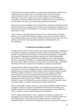 El juez local, en los sistemas estatales, se ocupa de decir el derecho de acuerdo con las
legislaciones de los Estados. Pero, ¿cómo protege el juez federal los derechos
constitucionales de todos? Existe hoy una institución que es la encargada de
desahogarlo, el Juicio de Amparo, que consiste en amparar a quien lo solicite por
violaciones de derechos constitucionales, pero sin afectar la ley ni la autoridad cuyo
acto se reclama, vale decir, que no tiene efectos protectores para todos.

Entre nosotros sólo son intérpretes de la Constitución los ministros de la Suprema Corte
de Justicia. Nosotros proponemos que los ministros sean elegidos democráticamente, ya
que eso permitiría que su nombramiento no esté sujeto a los chantajes o caprichos de los
gobernantes en turno.

Ahora tenemos un Tribunal Federal de Justicia Fiscal y Administrativa y tribunales
agrarios, uno, llamado Tribunal Superior Agrario y, otros que son Unitarios Agrarios.
Esos tribunales deben entrar en la esfera del Poder Judicial de la Federación, pues no se
justifica que funcionen como organismos autónomos e independientes en su
funcionamiento.


                      La administración pública del pueblo

El Poder Ejecutivo de la Nación se ocupa de dos materias fundamentales: el gobierno de
la sociedad, coordinando y poniendo de acuerdo a todas las fuerzas políticas y sociales
del país, y la administración del Estado, en sus dos clases de entidades, los organismos
que integran las dependencias del gobierno (secretarías de Estado, departamentos
administrativos y la Consejería Jurídica de la Presidencia, que, en nuestra opinión,
debería ser sustituida por la PGR) y las entidades llamadas paraestatales (literalmente
que están al lado o detrás del Estado) y que se dedican, en su mayor parte, a administrar
los bienes de la Nación o prestar servicios públicos estratégicos a la población.

La administración pública federal se define como centralizada y paraestatal, para
diferenciarse de otro tipo de entidades que son los organismos públicos autónomos y
permanentes que la misma Constitución establece (como el Instituto Federal Electoral,
el INEGI o el Banco de México y otros de esa clase) y los organismos públicos
descentralizados (como la Universidad Nacional Autónoma de México y otras
instituciones de educación superior, algunas entidades de sistema financiero y los
Institutos de Asistencia Social, como el IMSS e el ISSSTE o, también, el Instituto
Federal de Acceso a la Información), que son creados por leyes del Legislativo, tienen
un estatuto aparte y se manejan autónomamente respecto del gobierno.

Que sea centralizada, no quiere decir que la Administración Pública Federal se maneja
sin reglas ni control por el hecho de que depende directamente del presidente de la
República. De hecho, el Poder encargado de crear sus organismos no es el Ejecutivo,
sino el Legislativo, como lo señala el artículo 90 constitucional.

Sólo el Congreso puede hacerlo, si bien a sugerencia del Ejecutivo, porque es el
encargado de esa rama del Estado. No puede hacer lo que hizo el gobierno panista con
la Compañía de Luz y Fuerza del Centro (cualquier creación o reforma de los
organismos públicos sólo las decide el Congreso), menos aún, sacrificando la suerte de

                                                                                        34 
 