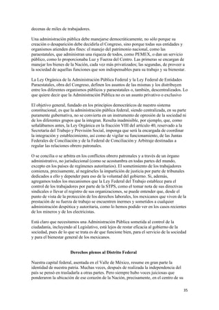 decenas de miles de trabajadores.

Una administración pública debe manejarse democráticamente, no sólo porque su
creación o desaparición debe decidirla el Congreso, sino porque todas sus entidades y
organismos atienden dos fines: el manejo del patrimonio nacional, como las
paraestatales, que administran una riqueza de todos, como PEMEX, o dan un servicio
público, como lo proporcionaba Luz y Fuerza del Centro. Las primeras se encargan de
manejar los bienes de la Nación, cada vez más privatizados; las segundas, de proveer a
la sociedad de aquellas funciones que son indispensables para su trabajo y su bienestar.

La Ley Orgánica de la Administración Pública Federal y la Ley Federal de Entidades
Paraestatales, obra del Congreso, definen los asuntos de las mismas y los distribuyen
entre los diferentes organismos públicos y paraestatales o, también, descentralizados. Lo
que quiere decir que la Administración Pública no es un asunto privativo o exclusivo

El objetivo general, fundado en los principios democráticos de nuestro sistema
constitucional, es que la administración pública federal, siendo centralizada, en su parte
puramente gubernativa, no se convierta en un instrumento de opresión de la sociedad ni
de los diferentes grupos que la integran. Resulta inadmisible, por ejemplo, que, como
señalábamos antes, la Ley Orgánica en la fracción VIII del artículo 40, reservado a la
Secretaría del Trabajo y Previsión Social, imponga que será la encargada de coordinar
la integración y establecimiento, así como de vigilar su funcionamiento, de las Juntas
Federales de Conciliación y de la Federal de Conciliación y Arbitraje destinadas a
regular las relaciones obrero patronales.

O se concilia o se arbitra en los conflictos obrero patronales y a través de un órgano
administrativo, no jurisdiccional (como se acostumbra en todas partes del mundo,
excepto en los países de regímenes autoritarios). El sometimiento de los trabajadores
comienza, precisamente, al negárseles la impartición de justicia por parte de tribunales
dedicados a ello y depender para eso de la voluntad del gobierno. Si, además,
agregamos todos los mecanismos que la Ley Federal del Trabajo establece para el
control de los trabajadores por parte de la STPS, como el tomar nota de sus directivas
sindicales o llevar el registro de sus organizaciones, se puede entender que, desde el
punto de vista de la protección de los derechos laborales, los mexicanos que viven de la
prestación de su fuerza de trabajo se encuentren inermes y sometidos a cualquier
administración despótica y autoritaria, como lo hemos podido ver en los casos recientes
de los mineros y de los electricistas.

Está claro que necesitamos una Administración Pública sometida al control de la
ciudadanía, incluyendo al Legislativo, está lejos de restar eficacia al gobierno de la
sociedad, pues de lo que se trata es de que funcione bien, para el servicio de la sociedad
y para el bienestar general de los mexicanos.


                      Derechos plenos al Distrito Federal

Nuestra capital federal, asentada en el Valle de México, resume en gran parte la
identidad de nuestra patria. Muchas veces, después de realizada la independencia del
país se pensó en trasladarla a otras partes. Pero siempre hubo voces juiciosas que
ponderaron la ubicación de ese corazón de la Nación, precisamente, en el centro de su

                                                                                        35 
 
