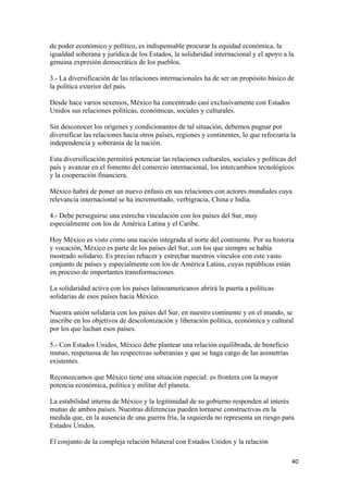 de poder económico y político, es indispensable procurar la equidad económica, la
igualdad soberana y jurídica de los Estados, la solidaridad internacional y el apoyo a la
genuina expresión democrática de los pueblos.

3.- La diversificación de las relaciones internacionales ha de ser un propósito básico de
la política exterior del país.

Desde hace varios sexenios, México ha concentrado casi exclusivamente con Estados
Unidos sus relaciones políticas, económicas, sociales y culturales.

Sin desconocer los orígenes y condicionantes de tal situación, debemos pugnar por
diversificar las relaciones hacia otros países, regiones y continentes, lo que reforzaría la
independencia y soberanía de la nación.

Esta diversificación permitirá potenciar las relaciones culturales, sociales y políticas del
país y avanzar en el fomento del comercio internacional, los intercambios tecnológicos
y la cooperación financiera.

México habrá de poner un nuevo énfasis en sus relaciones con actores mundiales cuya
relevancia internacional se ha incrementado, verbigracia, China e India.

4.- Debe perseguirse una estrecha vinculación con los países del Sur, muy
especialmente con los de América Latina y el Caribe.

Hoy México es visto como una nación integrada al norte del continente. Por su historia
y vocación, México es parte de los países del Sur, con los que siempre se había
mostrado solidario. Es preciso rehacer y estrechar nuestros vínculos con este vasto
conjunto de países y especialmente con los de América Latina, cuyas repúblicas están
en proceso de importantes transformaciones.

La solidaridad activa con los países latinoamericanos abrirá la puerta a políticas
solidarias de esos países hacia México.

Nuestra unión solidaria con los países del Sur, en nuestro continente y en el mundo, se
inscribe en los objetivos de descolonización y liberación política, económica y cultural
por los que luchan esos países.

5.- Con Estados Unidos, México debe plantear una relación equilibrada, de beneficio
mutuo, respetuosa de las respectivas soberanías y que se haga cargo de las asimetrías
existentes.

Reconozcamos que México tiene una situación especial: es frontera con la mayor
potencia económica, política y militar del planeta.

La estabilidad interna de México y la legitimidad de su gobierno responden al interés
mutuo de ambos países. Nuestras diferencias pueden tornarse constructivas en la
medida que, en la ausencia de una guerra fría, la izquierda no representa un riesgo para
Estados Unidos.

El conjunto de la compleja relación bilateral con Estados Unidos y la relación

                                                                                          40 
 