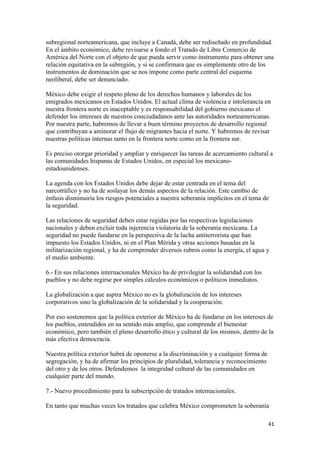 subregional norteamericana, que incluye a Canadá, debe ser rediseñado en profundidad.
En el ámbito económico, debe revisarse a fondo el Tratado de Libre Comercio de
América del Norte con el objeto de que pueda servir como instrumento para obtener una
relación equitativa en la subregión, y si se confirmara que es simplemente otro de los
instrumentos de dominación que se nos impone como parte central del esquema
neoliberal, debe ser denunciado.

México debe exigir el respeto pleno de los derechos humanos y laborales de los
emigrados mexicanos en Estados Unidos. El actual clima de violencia e intolerancia en
nuestra frontera norte es inaceptable y es responsabilidad del gobierno mexicano el
defender los intereses de nuestros conciudadanos ante las autoridades norteamericanas.
Por nuestra parte, habremos de llevar a buen término proyectos de desarrollo regional
que contribuyan a aminorar el flujo de migrantes hacia el norte. Y habremos de revisar
nuestras políticas internas tanto en la frontera norte como en la frontera sur.

Es preciso otorgar prioridad y ampliar y enriquecer las tareas de acercamiento cultural a
las comunidades hispanas de Estados Unidos, en especial los mexicano-
estadounidenses.

La agenda con los Estados Unidos debe dejar de estar centrada en el tema del
narcotráfico y no ha de soslayar los demás aspectos de la relación. Este cambio de
énfasis disminuiría los riesgos potenciales a nuestra soberanía implícitos en el tema de
la seguridad.

Las relaciones de seguridad deben estar regidas por las respectivas legislaciones
nacionales y deben excluir toda injerencia violatoria de la soberanía mexicana. La
seguridad no puede fundarse en la perspectiva de la lucha antiterrorista que han
impuesto los Estados Unidos, ni en el Plan Mérida y otras acciones basadas en la
militarización regional, y ha de comprender diversos rubros como la energía, el agua y
el medio ambiente.

6.- En sus relaciones internacionales México ha de privilegiar la solidaridad con los
pueblos y no debe regirse por simples cálculos económicos o políticos inmediatos.

La globalización a que aspira México no es la globalización de los intereses
corporativos sino la globalización de la solidaridad y la cooperación.

Por eso sostenemos que la política exterior de México ha de fundarse en los intereses de
los pueblos, entendidos en su sentido más amplio, que comprende el bienestar
económico, pero también el pleno desarrollo ético y cultural de los mismos, dentro de la
más efectiva democracia.

Nuestra política exterior habrá de oponerse a la discriminación y a cualquier forma de
segregación, y ha de afirmar los principios de pluralidad, tolerancia y reconocimiento
del otro y de los otros. Defendemos la integridad cultural de las comunidades en
cualquier parte del mundo.

7.- Nuevo procedimiento para la subscripción de tratados internacionales.

En tanto que muchas veces los tratados que celebra México comprometen la soberanía

                                                                                         41 
 