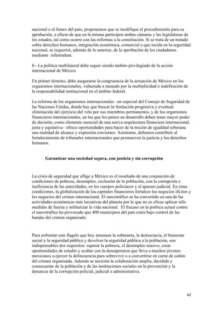 nacional o el futuro del país, proponemos que se modifique el procedimiento para su
aprobación, a efecto de que en la misma participen ambas cámaras y las legislaturas de
los estados, tal como ocurre con las reformas a la constitución. Si se trata de un tratado
sobre derechos humanos, integración económica, comercial o que incida en la seguridad
nacional, se requerirá, además de lo anterior, de la aprobación de los ciudadanos
mediante referéndum.

8.- La política multilateral debe seguir siendo ámbito privilegiado de la acción
internacional de México.

En primer término, debe asegurarse la congruencia de la actuación de México en los
organismos internacionales, vulnerada a menudo por la multiplicidad o indefinición de
la responsabilidad institucional en el ámbito federal.

La reforma de los organismos internacionales –en especial del Consejo de Seguridad de
las Naciones Unidas, donde hay que buscar la limitación progresiva y eventual
eliminación del ejercicio del veto por sus miembros permanentes, y de los organismos
financieros internacionales, en los que los países en desarrollo deben tener mayor poder
de decisión, como elemento esencial de una nueva arquitectura financiera internacional,
justa y equitativa– ofrece oportunidades para hacer de la noción de igualdad soberana
una realidad de alcance y expresión crecientes. Asimismo, debemos contribuir al
fortalecimiento de tribunales internacionales que promueven la justicia y los derechos
humanos.


       Garantizar una sociedad segura, con justicia y sin corrupción


La crisis de seguridad que aflige a México es el resultado de una conjunción de
condiciones de pobreza, desempleo, exclusión de la población, con la corrupción e
ineficiencia de las autoridades, en los cuerpos policíacos y el aparato judicial. En estas
condiciones, la globalización de los capitales financieros fortalece los negocios ilícitos y
los negocios del crimen internacional. El narcotráfico se ha convertido en una de las
actividades económicas más lucrativas del planeta por lo que no es eficaz aplicar sólo
medidas de fuerza y militarizar la vida nacional. El fracaso en la política actual contra
el narcotráfico ha provocado que 400 municipios del país estén bajo control de las
bandas del crimen organizado.


Para enfrentar este flagelo que hoy amenaza la soberanía, la democracia, el bienestar
social y la seguridad pública y devolver la seguridad pública a la población, son
indispensables dos requisitos: superar la pobreza, el desempleo masivo, crear
oportunidades de estudio y acabar con la desesperanza que lleva a muchos jóvenes
mexicanos a ejercer la delincuencia para sobrevivir o a convertirse en carne de cañón
del crimen organizada. Además se necesita la colaboración amplia, decidida y
consecuente de la población y de las instituciones sociales en la prevención y la
denuncia de la corrupción policial, judicial o administrativa.




                                                                                         42 
 