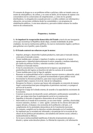 El consumo de drogas no es un problema militar o policíaco, debe ser tratado como un
asunto de salud pública y de cultura, y no como un delito, de tal manera de separar a los
consumidores de los comerciantes de estupefacientes, y a éstos de los grandes
distribuidores. La drogadicción se puede prevenir y se debe combatir con información y
educación, con acciones solidarias desde las comunidades y con programas de
rehabilitación públicos. A esta tarea educativa y preventiva deben sumarse los medios
masivos de comunicación.



                                 Propuestas y Acciones


1.- Se impulsará la recuperación democrática del Estado a través de una insurgencia
cívica que reconstruya la República desde abajo, creando modalidades de poder
ciudadano, las nuevas instituciones públicas, los nuevos instrumentos legales y políticos
para gobernar con el pueblo y para el pueblo.

2.- El Estado centrará sus esfuerzos en por lo menos:

-   Impulsar, proteger y desarrollar la planta productiva, tanto para el mercado interno,
    como para el mercado externo.
-   Tomar medidas para proteger e impulsar el empleo, en especial en el sector
    agropecuario e industrial (particularmente la micro, pequeña y mediana industrias),
    por medio de políticas fiscales y salariales acordes a este objetivo.
-   Fortalecer el mercado interno.
-   Evitar la concentración y la acumulación de la riqueza y que propicien la
    predistribución del ingreso en beneficio de todo los sectores de la sociedad.
-   Tomar medidas para evitar la fuga de capitales.
-   Reasumir su responsabilidad social y canalizar mayores recursos a educación, salud,
    vivienda, medio ambiente, y, en general incrementando el gasto público social.
-   Incrementar la eficiencia productiva, para tener mayor productividad,
    competitividad y mejorar el nivel de vida de los trabajadores.
-   Recuperar los bienes y recursos que hayan sido entregados en concesión de manera
    ilegal o anticonstitucional para reintegrarlas al patrimonio nacional y se pongan al
    servicio de la nación.
-   Renegociar el pago de la deuda externa, de acuerdo a la capacidad de crecimiento de
    la economía.
-   Construir un proyecto de desarrollo social, ambiental y políticamente sustentable, es
    decir, que tenga como base la participación social en su construcción.
-   Supeditar el mercado al imperativo democrático de un Estado social .
-   Intervendrá en el mundo de la economía, ya sea como titular – petróleo, electricidad,
    recursos naturales, etcétera– o como agente corrector de los efectos derivados del
    saqueo del país, el despojo a las economías de la población y del país, y el
    cumplimiento de los postulados democráticos de la Constitución mexicana;
-   En conjunto, cumplirá con los derechos sociales plasmados en la Constitución.
-   Se impulsará que la sociedad esté informada y sea participe de la reversión de los
    efectos de las políticas privatizadoras y devastadoras del entorno social, cultural y
    medioambiental en México.
-   En la nueva institucionalidad republicana el derecho al pensamiento propio, a
    disentir y opinar serán derechos plenos. La libertad de expresión y de información

                                                                                       43 
 