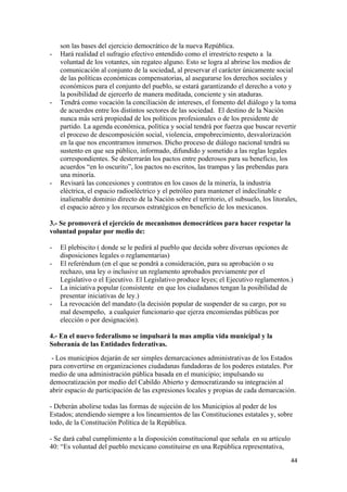 son las bases del ejercicio democrático de la nueva República.
-   Hará realidad el sufragio efectivo entendido como el irrestricto respeto a la
    voluntad de los votantes, sin regateo alguno. Esto se logra al abrirse los medios de
    comunicación al conjunto de la sociedad, al preservar el carácter únicamente social
    de las políticas económicas compensatorias, al asegurarse los derechos sociales y
    económicos para el conjunto del pueblo, se estará garantizando el derecho a voto y
    la posibilidad de ejercerlo de manera meditada, conciente y sin ataduras.
-   Tendrá como vocación la conciliación de intereses, el fomento del diálogo y la toma
    de acuerdos entre los distintos sectores de las sociedad. El destino de la Nación
    nunca más será propiedad de los políticos profesionales o de los presidente de
    partido. La agenda económica, política y social tendrá por fuerza que buscar revertir
    el proceso de descomposición social, violencia, empobrecimiento, desvalorización
    en la que nos encontramos inmersos. Dicho proceso de diálogo nacional tendrá su
    sustento en que sea público, informado, difundido y sometido a las reglas legales
    correspondientes. Se desterrarán los pactos entre poderosos para su beneficio, los
    acuerdos “en lo oscurito”, los pactos no escritos, las trampas y las prebendas para
    una minoría.
-   Revisará las concesiones y contratos en los casos de la minería, la industria
    eléctrica, el espacio radioeléctrico y el petróleo para mantener el indeclinable e
    inalienable dominio directo de la Nación sobre el territorio, el subsuelo, los litorales,
    el espacio aéreo y los recursos estratégicos en beneficio de los mexicanos.

3.- Se promoverá el ejercicio de mecanismos democráticos para hacer respetar la
voluntad popular por medio de:

-   El plebiscito ( donde se le pedirá al pueblo que decida sobre diversas opciones de
    disposiciones legales o reglamentarias)
-   El referéndum (en el que se pondrá a consideración, para su aprobación o su
    rechazo, una ley o inclusive un reglamento aprobados previamente por el
    Legislativo o el Ejecutivo. El Legislativo produce leyes; el Ejecutivo reglamentos.)
-   La iniciativa popular (consistente en que los ciudadanos tengan la posibilidad de
    presentar iniciativas de ley.)
-   La revocación del mandato (la decisión popular de suspender de su cargo, por su
    mal desempeño, a cualquier funcionario que ejerza encomiendas públicas por
    elección o por designación).

4.- En el nuevo federalismo se impulsará la mas amplia vida municipal y la
Soberanía de las Entidades federativas.
 - Los municipios dejarán de ser simples demarcaciones administrativas de los Estados
para convertirse en organizaciones ciudadanas fundadoras de los poderes estatales. Por
medio de una administración pública basada en el municipio; impulsando su
democratización por medio del Cabildo Abierto y democratizando su integración al
abrir espacio de participación de las expresiones locales y propias de cada demarcación.

- Deberán abolirse todas las formas de sujeción de los Municipios al poder de los
Estados; atendiendo siempre a los lineamientos de las Constituciones estatales y, sobre
todo, de la Constitución Política de la República.

- Se dará cabal cumplimiento a la disposición constitucional que señala en su artículo
40: “Es voluntad del pueblo mexicano constituirse en una República representativa,
                                                                                          44 
 