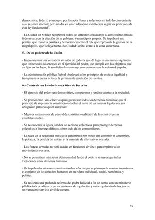 democrática, federal, compuesta por Estados libres y soberanos en todo lo concerniente
a su régimen interior; pero unidos en una Federación establecida según los principios de
esta ley fundamental”.

- La Ciudad de México recuperará todos sus derechos ciudadanos al constituirse entidad
federativa, con la elección de su gobierno y municipios propios. Se impulsará una
política que resuelva positiva y democráticamente el reto que representa la gestión de la
megalópolis, que incluye tanto a la Ciudad Capital como a la zona conurbana.

5.- De los poderes de la Unión.

- Impulsaremos una verdadera división de poderes que dé lugar a una mutua vigilancia
que limite todos los excesos en el ejercicio del poder, que cumpla con los objetivos que
se fijan en las leyes, la rendición de cuentas y sean acordes con la voluntad popular.

- La administración pública federal obedecerá a los principios de estricta legalidad y
transparencia en sus actos y la permanente rendición de cuentas.

6.- Construir un Estado democrático de Derecho

- El ejercicio del poder será democrático, transparente y rendirá cuentas a la sociedad;

- Se promoverán vías efectivas para garantizar todos los derechos humanos; que el
principio de supremacía constitucional sobre el resto de las normas legales sea una
obligación para cualquier autoridad;

- Mejores mecanismos de control de constitucionalidad y de las controversias
constitucionales;

- Se reconocerá la figura jurídica de acciones colectivas para proteger derechos
colectivos e intereses difusos, sobre todo de los consumidores;

- La tarea de la seguridad pública se garantizará por medio del combatir el desempleo,
la pobreza, la pérdida de valores y la ausencia de alternativas sociales.

- Las fuerzas armadas no será usadas en funciones civiles o para reprimir a los
movimientos sociales.

- No se permitirán más actos de impunidad desde el poder y se investigarán las
violaciones a los derechos humanos.

- Se impulsarán reformas constitucionales a fin de que se plasmen de manera inequívoca
el conjunto de los derechos humanos en su esfera individual, social, económica y
política.

- Se realizará una profunda reforma del poder Judicial a fin de contar con un ministerio
público independiente; con mecanismos de regulación y autorregulación de los jueces;
un verdadero servicio civil de carrera.




                                                                                           45 
 