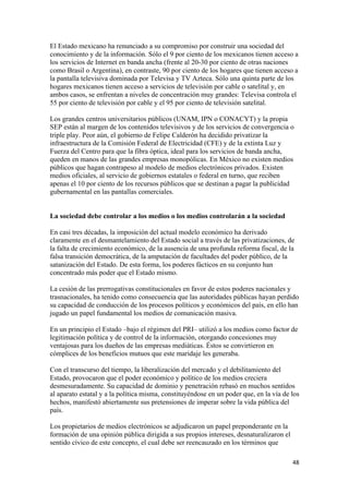 El Estado mexicano ha renunciado a su compromiso por construir una sociedad del
conocimiento y de la información. Sólo el 9 por ciento de los mexicanos tienen acceso a
los servicios de Internet en banda ancha (frente al 20-30 por ciento de otras naciones
como Brasil o Argentina), en contraste, 90 por ciento de los hogares que tienen acceso a
la pantalla televisiva dominada por Televisa y TV Azteca. Sólo una quinta parte de los
hogares mexicanos tienen acceso a servicios de televisión por cable o satelital y, en
ambos casos, se enfrentan a niveles de concentración muy grandes: Televisa controla el
55 por ciento de televisión por cable y el 95 por ciento de televisión satelital.

Los grandes centros universitarios públicos (UNAM, IPN o CONACYT) y la propia
SEP están al margen de los contenidos televisivos y de los servicios de convergencia o
triple play. Peor aún, el gobierno de Felipe Calderón ha decidido privatizar la
infraestructura de la Comisión Federal de Electricidad (CFE) y de la extinta Luz y
Fuerza del Centro para que la fibra óptica, ideal para los servicios de banda ancha,
queden en manos de las grandes empresas monopólicas. En México no existen medios
públicos que hagan contrapeso al modelo de medios electrónicos privados. Existen
medios oficiales, al servicio de gobiernos estatales o federal en turno, que reciben
apenas el 10 por ciento de los recursos públicos que se destinan a pagar la publicidad
gubernamental en las pantallas comerciales.


La sociedad debe controlar a los medios o los medios controlarán a la sociedad

En casi tres décadas, la imposición del actual modelo económico ha derivado
claramente en el desmantelamiento del Estado social a través de las privatizaciones, de
la falta de crecimiento económico, de la ausencia de una profunda reforma fiscal, de la
falsa transición democrática, de la amputación de facultades del poder público, de la
satanización del Estado. De esta forma, los poderes fácticos en su conjunto han
concentrado más poder que el Estado mismo.

La cesión de las prerrogativas constitucionales en favor de estos poderes nacionales y
trasnacionales, ha tenido como consecuencia que las autoridades públicas hayan perdido
su capacidad de conducción de los procesos políticos y económicos del país, en ello han
jugado un papel fundamental los medios de comunicación masiva.

En un principio el Estado –bajo el régimen del PRI– utilizó a los medios como factor de
legitimación política y de control de la información, otorgando concesiones muy
ventajosas para los dueños de las empresas mediáticas. Éstos se convirtieron en
cómplices de los beneficios mutuos que este maridaje les generaba.

Con el transcurso del tiempo, la liberalización del mercado y el debilitamiento del
Estado, provocaron que el poder económico y político de los medios creciera
desmesuradamente. Su capacidad de dominio y penetración rebasó en muchos sentidos
al aparato estatal y a la política misma, constituyéndose en un poder que, en la vía de los
hechos, manifestó abiertamente sus pretensiones de imperar sobre la vida pública del
país.

Los propietarios de medios electrónicos se adjudicaron un papel preponderante en la
formación de una opinión pública dirigida a sus propios intereses, desnaturalizaron el
sentido cívico de este concepto, el cual debe ser reencauzado en los términos que

                                                                                         48 
 