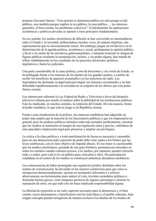 propone Giovanni Sartori: “Una opinión se denomina pública no sólo porque es del
público, sino también porque implica la res pública, la cosa pública…: los intereses
generales, el bien común, los problemas colectivos”. Evidentemente las aspiraciones
económicas y políticas privadas se oponen a estos principios fundamentales.

En ese sentido, los medios electrónicos de difusión se han convertido en intermediarios
entre el Estado y la sociedad, atribuyéndose muchas veces, de manera ilegítima, una
representación que no necesariamente tienen. Sin embargo juegan un rol decisivo en la
determinación de la agenda política, económica y social, predisponen la opinión pública
a favor o en contra de las iniciativas gubernamentales, o intentan erosionar la imagen de
figuras públicas mediante la manipulación; incluso, y sin pudor alguno, han tratado de
influir indebidamente en los resultados de los procesos electorales, políticos,
legislativos y hasta los judiciales.

Una parte considerable de la clase política, corta de horizontes y sin visión de Estado, se
ha doblegado frente a los intereses de los dueños de los grandes medios, a cambio de
recibir los beneficios de aparecer en pantalla o en los noticieros de radio. Los
legisladores ha declinado su papel para privilegiar sus intereses coyunturales y no han
defendido republicanamente a la sociedad en su conjunto de los abusos que este poder
fáctico comete.

Los intentos por reformar la Ley Federal de Radio y Televisión a favor del duopolio
televisivo rebasan por mucho el análisis sobre la debilidad de las instituciones públicas.
Esto ha implicado, en muchos sentidos, la rendición del Estado. De esta manera, frente
al poder mediático, lo que está en juego es la República misma.

Frente a esta claudicación de la política, las empresas mediáticas han adquirido un
poder más amplio que la mayoría de los funcionarios públicos y que los empresarios en
general, pues los poderes políticos formales están más acotados jurídicamente, mientras
que los medios se mantienen al margen de una regulación clara y precisa, valiéndose de
esta opacidad e imprecisión legal para preservar y ampliar sus privilegios.

La crítica a la clase política y a toda manifestación de fuerza es necesaria y razonable,
pues en una democracia toda expresión de poder debe estar sujeta a los límites que las
leyes establezcan, con el claro objetivo de impedir abusos. En ese tenor es cuestionable
que los medios electrónicos, gozando de una gran fortaleza, permanezcan intocados en
todos los sentidos cuando cometen excesos. Los medios, por supuesto, pueden criticarlo
todo y a todos, pero cuál es la vía pública para criticarlos a ellos. Sin participación
ciudadana en el control de los medios se construyen auténticas dictaduras mediáticas.

Las consecuencias de haber postergado una regulación jurídica detallada sobre los
medios de comunicación, ha devenido en las mejores condiciones para que estos se
enriquezcan desmesuradamente, ejerzan un monopolio informativo y utilicen
abusivamente sus herramientas para inducir el voto, inventar escándalos políticos o
disimular hechos graves, crear imágenes positivas de algunos personajes o destruir la
reputación de otros, sin que todo esto les haya implicado responsabilidad alguna.

La libertad de expresión es un valor supremo necesario para la democracia y el bien
común, cuyos destinatarios y beneficiarios son los individuos y el pueblo soberano, bajo
ningún concepto pueden arrogársela de manera exclusiva los dueños de los medios de

                                                                                        49 
 