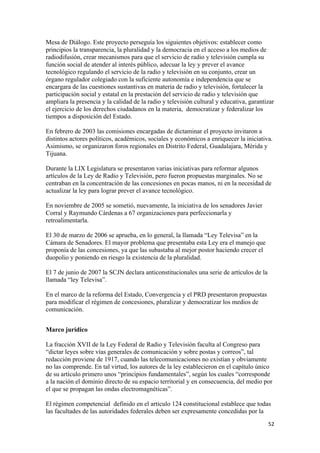 Mesa de Diálogo. Este proyecto perseguía los siguientes objetivos: establecer como
principios la transparencia, la pluralidad y la democracia en el acceso a los medios de
radiodifusión, crear mecanismos para que el servicio de radio y televisión cumpla su
función social de atender al interés público, adecuar la ley y prever el avance
tecnológico regulando el servicio de la radio y televisión en su conjunto, crear un
órgano regulador colegiado con la suficiente autonomía e independencia que se
encargara de las cuestiones sustantivas en materia de radio y televisión, fortalecer la
participación social y estatal en la prestación del servicio de radio y televisión que
ampliara la presencia y la calidad de la radio y televisión cultural y educativa, garantizar
el ejercicio de los derechos ciudadanos en la materia, democratizar y federalizar los
tiempos a disposición del Estado.

En febrero de 2003 las comisiones encargadas de dictaminar el proyecto invitaron a
distintos actores políticos, académicos, sociales y económicos a enriquecer la iniciativa.
Asimismo, se organizaron foros regionales en Distrito Federal, Guadalajara, Mérida y
Tijuana.

Durante la LIX Legislatura se presentaron varias iniciativas para reformar algunos
artículos de la Ley de Radio y Televisión, pero fueron propuestas marginales. No se
centraban en la concentración de las concesiones en pocas manos, ni en la necesidad de
actualizar la ley para lograr prever el avance tecnológico.

En noviembre de 2005 se sometió, nuevamente, la iniciativa de los senadores Javier
Corral y Raymundo Cárdenas a 67 organizaciones para perfeccionarla y
retroalimentarla.

El 30 de marzo de 2006 se aprueba, en lo general, la llamada “Ley Televisa” en la
Cámara de Senadores. El mayor problema que presentaba esta Ley era el manejo que
proponía de las concesiones, ya que las subastaba al mejor postor haciendo crecer el
duopolio y poniendo en riesgo la existencia de la pluralidad.

El 7 de junio de 2007 la SCJN declara anticonstitucionales una serie de artículos de la
llamada “ley Televisa”.

En el marco de la reforma del Estado, Convergencia y el PRD presentaron propuestas
para modificar el régimen de concesiones, pluralizar y democratizar los medios de
comunicación.


Marco jurídico

La fracción XVII de la Ley Federal de Radio y Televisión faculta al Congreso para
“dictar leyes sobre vías generales de comunicación y sobre postas y correos”, tal
redacción proviene de 1917, cuando las telecomunicaciones no existían y obviamente
no las comprende. En tal virtud, los autores de la ley establecieron en el capítulo único
de su artículo primero unos “principios fundamentales”, según los cuales “corresponde
a la nación el dominio directo de su espacio territorial y en consecuencia, del medio por
el que se propagan las ondas electromagnéticas”.

El régimen competencial definido en el articulo 124 constitucional establece que todas
las facultades de las autoridades federales deben ser expresamente concedidas por la
                                                                                          52 
 