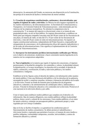 democracia y la autonomía del Estado, no merezcan una disposición en la Constitución,
tan prolija en la mención de hechos e instituciones de menor entidad.


2.- Creación de organismos constitucionales, autónomos y descentralizados, que
regulen el régimen de radio y televisión. En México los dos órganos reguladores de
los medios electrónicos y de telecomunicaciones –la Secretaría de Comunicaciones y
Transportes y la Comisión Federal de Telecomunicaciones– están dominados por los
intereses de las empresas monopólicas. No alientan la competencia sino la
concentración. Y su manejo del espectro es discrecional, como si se tratara de una
propiedad privada y no de un bien público. Se requiere descentralizar y establecer un
límite para que ninguna compañía concentre más del 50 por ciento de las frecuencias de
una plaza, en materia de radio, ni más del 25 a 35 por ciento de las frecuencias de
televisión, o más del 20 por ciento en redes de telecomunicaciones. Se requiere un
órgano constitucional autónomo, independiente del Poder Ejecutivo, responsable del
otorgamiento de concesiones y de la administración eficaz del espectro radioeléctrico y
de las redes de telecomunicaciones. Esto significa el replanteamiento de la Comisión
Federal de Telecomunicaciones.

3.- Incorporar los instrumentos jurídicos internacionales ratificados por México,
con el objetivo de armonizar, modernizar y hacer consistente nuestra legislación en la
materia con los compromisos adquiridos.


4.- Nueva legislación en la materia que regule el régimen de concesiones, el régimen
permisionario, la facultad de otorgarlos, los contenidos y valores, la pluralidad cultural,
la digitalización y el avance tecnológico, los derechos de la sociedad, el derecho de
réplica, aclaración y rectificación, la radio y televisión públicas y los medios
comunitarios e indígenas.

Establecer en la ley figuras como el derecho de réplica y de información sobre asuntos
de interés público. Crear una Defensoría del público y de los derechos de la audiencia,
encargada de recibir y canalizar consultas, reclamos y denuncias del público de la radio
y la televisión. Formar un fondo de fomento para la producción de programas
educativos, culturales y de entretenimiento de calidad para niños y adolescentes y
jóvenes. Vincular la formación educativa a los contenidos de la televisión. Promover el
cine nacional en la televisión abierta y por cable.


Crear el marco para establecer medios públicos que cumplan con el derecho a la
información. Que de manera obligatoria, esos medios públicos reflejen la pluralidad
política, étnica, social y cultural de los mexicanos. Estos medios públicos, al ser entes
de interés colectivo, contarán con presupuesto público, patrimonio propio y serán
regulados por un Consejo Ciudadano.

Que en la ley se facilite el impulso y se garanticen las condiciones para el
funcionamiento de medios comunitarios. Se deben promover radiodifusoras y
televisoras locales y regionales que permitan el acceso y el manejo de estos medios a
pueblos indígenas, comunidades campesinas, escuelas, universidades y centros de
formación educativa y cultural.


                                                                                            54 
 