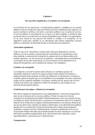 Capítulo 4

               Por una ética republicana y el combate a la corrupción


La revolución de las conciencias y la participación popular y ciudadana en los asuntos
públicos crean las condiciones para que florezca una ética republicana que regenere a la
nación, moralice la política y devuelva a servidores públicos una vocación de servicio.
El servicio público es una distinción en sí misma y no debe cumplirse a cambio de altas
remuneraciones ni con derroches en el gasto del gobierno que ofenden a los gobernados.
Es un tema central de este proyecto de Nación el combate a la corrupción. Es un
imperativo moral pero también es un instrumento para liberar importantes recursos
públicos y destinarlos al desarrollo del país y al bienestar de la población.

Austeridad republicana

Toda vez que en la vida política e institucional existe gran dispendio de recursos
públicos, excesivos salarios y prestaciones de la alta burocracia, proponemos, entre
otras medidas, la reducción de la mitad de los salarios de los servidores públicos de
mandos superiores –en los tres niveles de gobierno–, eliminando bonos extraordinarios
y privilegios de los altos funcionarios, así como terminar con los dispendios en la
operación del gobierno con la rendición de cuentas a los ciudadanos.

Combate a la corrupción

La corrupción es uno de los peores males del país y se reproduce gracias a la
impunidad. Implica la violación al sistema normativo para obtener un beneficio o
enriquecimiento ilícito mediante el tráfico de influencias, el clientelismo, el cohecho y
el fraude, prácticas ilegales que en la actualidad no son castigadas casi nunca. Queremos
acabar con las conductas indebidas y los abusos; aprobar una ley general que evite los
conflictos de interés, que establezca el delito de corrupción y que castigue el uso
electoral del presupuesto público.

Comisión para investigar y eliminar la corrupción

Hoy día los órganos de fiscalización no son independientes y carecen de competencias
para revisar el ejercicio de los recursos públicos. Frente a los graves niveles de
corrupción en la administración pública federal proponemos crear una comisión de que
investigue los ilícitos de funcionarios y presente sus conclusiones; hacer de la Auditoría
Superior de la Federación un órgano constitucional autónomo con mayores atribuciones
que las que ahora tiene; eliminar los fondos y fideicomisos en la administración pública;
aprobar una Ley General de Contraloría Social para abrir canales de participación
ciudadana y control social de la administración; rechazar la aprobación de la Ley de
Asociaciones Público-Privadas que pretende liquidar las áreas estratégicas y la rectoría
del Estado en ámbitos fundamentales de la vida nacional como educación, salud,
seguridad pública, comunicaciones e infraestructura.

Transparencia


                                                                                       58 
 