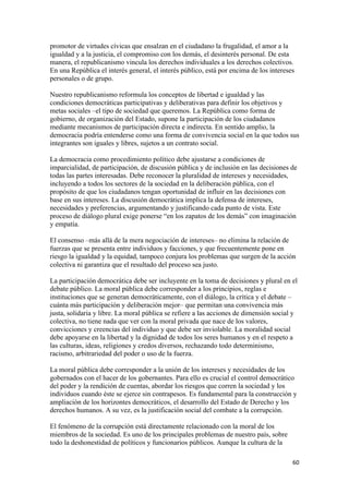 promotor de virtudes cívicas que ensalzan en el ciudadano la frugalidad, el amor a la
igualdad y a la justicia, el compromiso con los demás, el desinterés personal. De esta
manera, el republicanismo vincula los derechos individuales a los derechos colectivos.
En una República el interés general, el interés público, está por encima de los intereses
personales o de grupo.

Nuestro republicanismo reformula los conceptos de libertad e igualdad y las
condiciones democráticas participativas y deliberativas para definir los objetivos y
metas sociales –el tipo de sociedad que queremos. La República como forma de
gobierno, de organización del Estado, supone la participación de los ciudadanos
mediante mecanismos de participación directa e indirecta. En sentido amplio, la
democracia podría entenderse como una forma de convivencia social en la que todos sus
integrantes son iguales y libres, sujetos a un contrato social.

La democracia como procedimiento político debe ajustarse a condiciones de
imparcialidad, de participación, de discusión pública y de inclusión en las decisiones de
todas las partes interesadas. Debe reconocer la pluralidad de intereses y necesidades,
incluyendo a todos los sectores de la sociedad en la deliberación pública, con el
propósito de que los ciudadanos tengan oportunidad de influir en las decisiones con
base en sus intereses. La discusión democrática implica la defensa de intereses,
necesidades y preferencias, argumentando y justificando cada punto de vista. Este
proceso de diálogo plural exige ponerse “en los zapatos de los demás” con imaginación
y empatía.

El consenso –más allá de la mera negociación de intereses– no elimina la relación de
fuerzas que se presenta entre individuos y facciones, y que frecuentemente pone en
riesgo la igualdad y la equidad, tampoco conjura los problemas que surgen de la acción
colectiva ni garantiza que el resultado del proceso sea justo.

La participación democrática debe ser incluyente en la toma de decisiones y plural en el
debate público. La moral pública debe corresponder a los principios, reglas e
instituciones que se generan democráticamente, con el diálogo, la crítica y el debate –
cuánta más participación y deliberación mejor– que permitan una convivencia más
justa, solidaria y libre. La moral pública se refiere a las acciones de dimensión social y
colectiva, no tiene nada que ver con la moral privada que nace de los valores,
convicciones y creencias del individuo y que debe ser inviolable. La moralidad social
debe apoyarse en la libertad y la dignidad de todos los seres humanos y en el respeto a
las culturas, ideas, religiones y credos diversos, rechazando todo determinismo,
racismo, arbitrariedad del poder o uso de la fuerza.

La moral pública debe corresponder a la unión de los intereses y necesidades de los
gobernados con el hacer de los gobernantes. Para ello es crucial el control democrático
del poder y la rendición de cuentas, abordar los riesgos que corren la sociedad y los
individuos cuando éste se ejerce sin contrapesos. Es fundamental para la construcción y
ampliación de los horizontes democráticos, el desarrollo del Estado de Derecho y los
derechos humanos. A su vez, es la justificación social del combate a la corrupción.

El fenómeno de la corrupción está directamente relacionado con la moral de los
miembros de la sociedad. Es uno de los principales problemas de nuestro país, sobre
todo la deshonestidad de políticos y funcionarios públicos. Aunque la cultura de la

                                                                                        60 
 