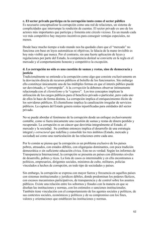 c. El sector privado participa en la corrupción tanto como el sector público
Es necesario conceptualizar la corrupción como una red de relaciones, un sistema de
complicidades que interrumpe la rendición de cuentas. El sector privado es uno de los
actores más importantes que participa y fomenta este círculo vicioso. En un mundo cada
vez más competitivo hay mayores incentivos para conseguir ventajas especiales, no
menos.

Desde hace mucho tiempo a todo mundo nos ha quedado claro que el “mercado” no
funciona con base en leyes automáticas ni objetivas; la falacia de la mano invisible es
hoy más visible que nunca. Por el contrario, sin una fuerte aplicación de leyes y
regulaciones por parte del Estado, la competencia desleal se convierte en la regla en el
mercado y el comportamiento honesto y competitivo la excepción.

d. La corrupción no sólo es una cuestión de sumas y restas, sino de democracia y
justicia
Tradicionalmente se entiende a la corrupción como algo que consiste exclusivamente en
la desviación directa de recursos públicos al bolsillo de los funcionarios. Sin embargo
ello constituye únicamente una de las múltiples formas en que el interés público puede
ser desvirtuado, o “corrompido”. A la corrupción la debemos observar íntimamente
relacionada con el clientelismo y la “captura”. Los tres conceptos implican la
utilización de los cargos públicos para el beneficio privado o particular, pero cada uno
de ellos lo hace de forma distinta. La corrupción implica el enriquecimiento ilícito de
los servidores públicos. El clientelismo implica la canalización irregular de servicios
públicos. La captura del Estado genera rentas injustificadas para entidades del sector
privado.

No se puede abordar el fenómeno de la corrupción desde un enfoque exclusivamente
contable, como si fuera únicamente una cuestión de sumas y restas de dinero perdido y
recuperado. La corrupción es un cáncer que desvirtúa integralmente al Estado, el
mercado y la sociedad. Su combate entonces implica el desarrollo de una estrategia
integral y estructural que redefina y consolide los tres ámbitos (Estado, mercado y
sociedad) así como una rearticulación de las relaciones entre cada uno.

Por lo común se piensa que la corrupción es un problema exclusivo de los países
pobres, atrasados, con estados débiles, con oligarquías dominantes, con poca tradición
democrática o sin suficiente educación cívica. Esto no es verdad. Según los informes de
Transparencia Internacional, la corrupción se presenta en países con diferentes niveles
de desarrollo, pobres y ricos. La lista de casos es interminable y en ella encontramos a
políticos, empresarios, dirigentes sociales, ministros de culto, militares, policías
vinculados a hechos de corrupción, en todo tipo de sociedades y países.

Sin embargo, la corrupción se expresa con mayor fuerza y frecuencia en aquellos países
con sistemas institucionales y jurídicos débiles, donde predominan los poderes fácticos,
con escasos mecanismos participativos, de transparencia y de control sobre los asuntos
públicos. Existe una relación entre los sobornos y fraudes con la manera en que se
diseñan las instituciones y normas, con los estímulos o sanciones institucionales.
También tiene vinculación con el comportamiento de los agentes sociales y políticos, de
sus contextos sociales, económicos y políticos y de su compromiso con los fines,
valores y orientaciones que establecen las instituciones y normas.


                                                                                       62 
 