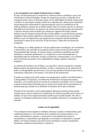 e. La corrupción crece cuando la democracia se reduce
Se dice con frecuencia que la corrupción en América Latina es endémica, que es una
manifestación cultural arraigada. Aunque las expresiones sociales y culturales de la
corrupción tienen raíces en distintas causas, son las debilidades del diseño institucional
y político, las que juegan un papel central en su reproducción: democracias incipientes;
escasa democracia representativa; baja participación social en la definición de las
políticas públicas; ausencia de un debate amplio sobre los asuntos colectivos; elitismo y
opacidad en las decisiones; mecanismos de control institucional carentes de autonomía
y eficacia; factores reales de poder que colonizan el aparato del Estado; diseños
jurídicos que privilegian la protección del servidor público a costa del interés general y
ciudadano; tipos penales imperfectos relacionados con la conducta de los servidores
públicos; leyes de adquisiciones que propician una corrupción institucionalizada;
inexistencia o atraso en los servicios civiles de carrera. Todas ellas son fuentes de
corrupción.

Sin embargo, no se deben perder de vista las explicaciones sociológicas, las económicas
y estructurales, que entienden la corrupción incluso como un mal necesario para el
funcionamiento del mercado. Al mismo tiempo, es también un problema que debe
entenderse y analizarse globalmente. La corrupción es como la humedad que va
penetrando todas las estructuras sociales, económicas e institucionales y no se detiene
ante las fronteras nacionales. Esa complejidad nos obliga a plantear soluciones
integrales.

La relación de la política con el delito y, en específico, entre la corrupción y el poder,
plantea analizar las dimensiones políticas, sociales y económicas de las relaciones de
poder, las desigualdades que provocan y sus usos que producen beneficios para unos y
constituyen violaciones a las normas y a los fines de las instituciones.

El poder sin exigencia de rendir cuentas, sin transparencia, tenderá a la arbitrariedad, a
la desigualdad, a la injusticia, a la obtención de beneficios al margen del sistema
normativo, a la constitución de un sistema de corrupción y privilegios. Por el contrario,
el discurso democrático del poder pone el acento en el control de los instrumentos de
dominio para que el poder no se desborde en beneficio de los que lo detentan.

El poder de los mercados y de los especuladores financieros internacionales puede
arruinar países enteros y destruir las condiciones de vida de los pueblos de la noche a la
mañana, sin que exista ningún mecanismo jurídico que lo pueda impedir. Por ello se
requiere un contrapeso democrático frente a los poderes destructivos y corruptores del
mercado.


                               Acabar con la impunidad

Si la corrupción está arraigada en múltiples relaciones sociales e institucionales, para
combatirla debemos ir a los cimientos de la sociedad y del sistema político, a sus
valores individualistas, egoístas y excluyentes. Es una batalla ética contra el
mercantilismo y materialismo que degradan a la sociedad, a la naturaleza y al poder
público. Se trata de impulsar una moral social cimentada en valores comunitarios,
humanistas, solidarios, democráticos y colectivos.


                                                                                           63 
 